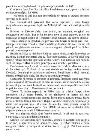 pieptănându-se îngândurată, cu privirea spre peretele din faţă.
O mişcare bruscă o făcu să ridice întrebătoare capul, pentru a întâlni
ochii posomorâţi ai lui Mike.
— Nu vreau să aud uşa asta deschizându-se, spuse el arătând cu capul
spre uşa de la intrare.
Dee continuă să-l privească fără nicio expresie. Îi văzu buzele
subţiindu-se cu exasperare, după care Mike îşi luă trusa de toaletă şi intră în
baie.
Privirea lui Dee se abătu spre uşă şi, un moment, se gândi s-o
zbughească într-acolo. Dar Mike era prea atent la orice zgomot, ştia, şi se
mişca atât de rapid încât n-ar fi meritat efortul. Oricum, era şi prea obosită.
Totuşi, rămase pe gânduri, cu privirea spre blugii de lângă pat… Şi-i
trase pe ea în timp record şi, când uşa băii se deschise din nou, era iar sub
pătură, cu picioarele ascunse. Îşi trase marginea păturii până la bărbie,
privind cu teamă spre el.
Buzele lui Mike se răsfrânseră, dar nu spuse nimic, aşezându-se doar pe
marginea patului, cu spatele spre ea. Îşi scoase cămaşa, iar Dee îi privi lung
spatele robust, îngustat spre talia zveltă. Umerii i se unduiau sub muşchii
supli, în timp ce Mike se ridica şi începea să-şi descheie pantalonii.
Dee întoarse capul, ca să nu vadă şi urmarea. Evident, Mike nu se jena
să fie văzut gol. Probabil că se mai dezbrăcase în faţa multor femei.
Deodată, Dee simţi o curiozitate arzătoare, întrebându-se dacă avea să
doarmă dezbrăcat la piele, dar nu avu curajul să privească.
Un ţăcănit, şi camera se cufundă în întuneric. Întorcând capul, Dee văzu
o siluetă masivă strecurându-se în patul de alături, cu un scârţâit de arcuri.
În mod ilogic, se simţi frustrată de întunericul care o împiedica să-i vadă
trupul, iar acest gând o făcu să tresară, deconcertată.
Tăcere. Nu auzea respiraţia lui Mike, ceea ce o irita. Începu să se
ciupească, să-şi muşte buzele, să se gândească la lucruri cât mai
înviorătoare, numai pentru a nu adormi. Îi era greu să rămână trează, foarte
greu, iar timpul trecea prea încet. După o veşnicie, întinse cu nespusă grijă
mâna spre noptieră şi-şi luă ceasul de aur. Cu mare greutate, reuşi să
distingă ora. Era aproape patru. Din celălalt pat nu se auzea absolut nicio
mişcare, niciun semn dacă Mike era treaz sau nu.
Nu-i mai rămânea decât să-şi încerce norocul. În cel mai rău caz, avea
s-o prindă, iar asta n-o deranja cu nimic.
Mâinile i se strecurară spre pulovărul, şosetele şi pantofii puşi cu grijă
la un loc, şi spre poşeta din apropiere. Apoi îşi coborî picioarele peste
marginea patului şi începu să se ridice, încet, cu grijă. Patul nu scoase
niciun sunet.
 