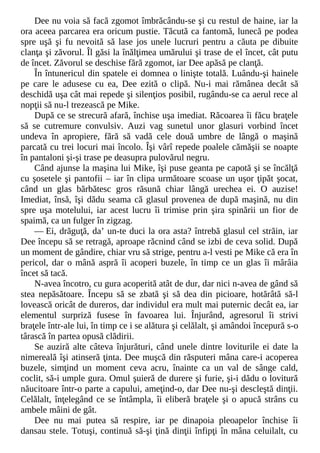 Dee nu voia să facă zgomot îmbrăcându-se şi cu restul de haine, iar la
ora aceea parcarea era oricum pustie. Tăcută ca fantomă, lunecă pe podea
spre uşă şi fu nevoită să lase jos unele lucruri pentru a căuta pe dibuite
clanţa şi zăvorul. Îl găsi la înălţimea umărului şi trase de el încet, cât putu
de încet. Zăvorul se deschise fără zgomot, iar Dee apăsă pe clanţă.
În întunericul din spatele ei domnea o linişte totală. Luându-şi hainele
pe care le adusese cu ea, Dee ezită o clipă. Nu-i mai rămânea decât să
deschidă uşa cât mai repede şi silenţios posibil, rugându-se ca aerul rece al
nopţii să nu-l trezească pe Mike.
După ce se strecură afară, închise uşa imediat. Răcoarea îi făcu braţele
să se cutremure convulsiv. Auzi vag sunetul unor glasuri vorbind încet
undeva în apropiere, fără să vadă cele două umbre de lângă o maşină
parcată cu trei locuri mai încolo. Îşi vârî repede poalele cămăşii se noapte
în pantaloni şi-şi trase pe deasupra pulovărul negru.
Când ajunse la maşina lui Mike, îşi puse geanta pe capotă şi se încălţă
cu şosetele şi pantofii – iar în clipa următoare scoase un uşor ţipăt şocat,
când un glas bărbătesc gros răsună chiar lângă urechea ei. O auzise!
Imediat, însă, îşi dădu seama că glasul provenea de după maşină, nu din
spre uşa motelului, iar acest lucru îi trimise prin şira spinării un fior de
spaimă, ca un fulger în zigzag.
— Ei, drăguţă, da’ un-te duci la ora asta? întrebă glasul cel străin, iar
Dee începu să se retragă, aproape răcnind când se izbi de ceva solid. După
un moment de gândire, chiar vru să strige, pentru a-l vesti pe Mike că era în
pericol, dar o mână aspră îi acoperi buzele, în timp ce un glas îi mârâia
încet să tacă.
N-avea încotro, cu gura acoperită atât de dur, dar nici n-avea de gând să
stea nepăsătoare. Începu să se zbată şi să dea din picioare, hotărâtă să-l
lovească oricât de dureros, dar individul era mult mai puternic decât ea, iar
elementul surpriză fusese în favoarea lui. Înjurând, agresorul îi strivi
braţele într-ale lui, în timp ce i se alătura şi celălalt, şi amândoi începură s-o
târască în partea opusă clădirii.
Se auziră alte câteva înjurături, când unele dintre loviturile ei date la
nimereală îşi atinseră ţinta. Dee muşcă din răsputeri mâna care-i acoperea
buzele, simţind un moment ceva acru, înainte ca un val de sânge cald,
coclit, să-i umple gura. Omul şuieră de durere şi furie, şi-i dădu o lovitură
năucitoare într-o parte a capului, ameţind-o, dar Dee nu-şi descleştă dinţii.
Celălalt, înţelegând ce se întâmpla, îi eliberă braţele şi o apucă strâns cu
ambele mâini de gât.
Dee nu mai putea să respire, iar pe dinapoia pleoapelor închise îi
dansau stele. Totuşi, continuă să-şi ţină dinţii înfipţi în mâna celuilalt, cu
 