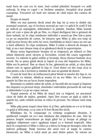 toată furia de care era în stare, însă curând plămânii începură s-o ardă
sufocaţi, în timp ce capul i se învârtea ameţitor, începând să-şi piardă
cunoştinţa. Trecuseră cel mult trei minute de când ieşise din camera de
motel.
Începu să moară.
Mike era mai puternic decât omul din faţa lui şi avea la rândul său
avantajul surprizei, aşa că lovitura secerată pe care i-o aplică în ceafă îl luă
pe individ pe nepregătite, doborându-l la pământ. Imediat, Mike înaintă
spre cel care o ţinea de gât pe Dee, cu chipul desfigurat într-o grimasă de
furie turbată, iar în clipa următoare individul o aruncă pe Dee într-o parte
ca pe un manechin de carton. Se întoarse spre Mike şi abia avu timp să
vadă lucirea feroce din ochii lui verzi, întrebându-se dacă-l ataca un om sau
o fiară sălbatică. În clipa următoare, Mike îi trânti o directă de dreapta în
faţă, şi nu-i mai rămase timp să se gândească decât la supravieţuire.
Bezna aceea îngrozitoare începea să se risipească, pe măsură ce Dee
inhala hămesită aerul răcoros şi înviorător, icnind din cauza sugrumării
recente. Cu mâinile la gâtul umflat şi învineţit, făcea eforturi hotărâte să-şi
revină. Nu se putea gândi decât la faptul că erau doi împotriva lui Mike.
Mike era în pericol. Dee se răsuci în loc, ghemuită pe asfalt, şi văzu două
siluete care se agitau gâfâind în faţa ei. Unul dintre cei doi reuşi să-şi ia
elan pentru a da o lovitură şi imediat de auzi un geamăt de durere.
O rază de lună făcu să strălucească părul blond al omului din faţa ei, iar
Dee zâmbi cu răutate, dându-şi seama că nu era Mike. Iar a-i întoarce
spatele lui Dee era un lucru foarte imprudent.
Rezemată cu ambele mâini de asfalt, se încordă din tot trupul şi împinse
din răsputeri cu piciorul drept, zburându-i individului picioarele de sub trup
şi doborându-l ca pe un copac retezat.
Trupul puternic al lui Mike de mişcă iute ca fulgerul, iar atacatorul
căzut de îndoi de mijloc, gemând. Apoi Dee scoase un ţipăt şi arătă în
spatele lui, unde celălalt tocmai se ridica în picioare. Nu rămase mult timp
astfel.
Mike păşi peste trupul căzut între el şi Dee, aplecându-se s-o ia în braţe
cu grijă şi delicateţe, ca şi cum ar fi fost făcută din sticlă.
Blândeţea lui, în comparaţie cu violenţa ucigătoare dinainte, îi
spulberară complet tot ce-i mai rămăsese din stăpânirea de sine. Dee îşi
petrecu braţele tremurătoare pe după gâtul lui şi începu să plângă cu
sughiţuri sfâşietoare care-i zguduiau trupul ca o furtună tropicală. Abia
dacă fu conştientă că Mike o ridica şi o ducea în braţe pe deasupra celor doi
indivizi prăbuşiţi. Simţi trecerea din aerul rece al nopţii în camera
întunecată, iar Mike o culcă atent pe unul dintre paturi. Se retrase un
 