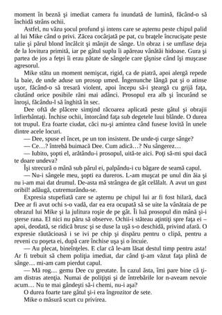 moment în beznă şi imediat camera fu inundată de lumină, făcând-o să
închidă strâns ochii.
Astfel, nu văzu şocul profund şi intens care se aşternu peste chipul palid
al lui Mike când o privi. Zăcea cocârjată pe pat, cu braţele încrucişate peste
talie şi părul blond încâlcit şi mânjit de sânge. Un obraz i se umflase deja
de la lovitura primită, iar pe gâtul suplu îi apăreau vânătăi hidoase. Gura şi
partea de jos a feţei îi erau pătate de sângele care ţâşnise când îşi muşcase
agresorul.
Mike stătu un moment nemişcat, rigid, ca de piatră, apoi alergă repede
la baie, de unde aduse un prosop umed. Îngenunche lângă pat şi o atinse
uşor, făcând-o să tresară violent, apoi începu să-i şteargă cu grijă faţa,
căutând orice posibile răni mai adânci. Prosopul era alb şi încurând se
înroşi, făcându-l să înghită în sec.
Dee oftă de plăcere simţind răcoarea aplicată peste gâtul şi obrajii
înfierbântaţi. Închise ochii, întorcând faţa sub degetele luui blânde. O durea
tot trupul. Era foarte ciudat, căci nu-şi amintea când fusese lovită în unele
dintre acele locuri.
— Dee, spuse el încet, pe un ton insistent. De unde-ţi curge sânge?
— Ce…? întrebă buimacă Dee. Cum adică…? Nu sângerez…
— Iubito, şopti el, arătându-i prosopul, uită-te aici. Poţi să-mi spui dacă
te doare undeva?
Îşi strecură o mână sub părul ei, palpându-i cu băgare de seamă capul.
— Nu-i sângele meu, şopti ea dureros. L-am muşcat pe unul din ăia şi
nu i-am mai dat drumul. De-asta mă strângea de gât celălalt. A avut un gust
oribil! adăugă, cutremurându-se.
Expresia stupefiată care se aşternu pe chipul lui ar fi fost hilară, dacă
Dee ar fi avut ochi s-o vadă, dar ea era ocupată să se uite la vânătaia de pe
obrazul lui Mike şi la julitura roşie de pe gât. Îi luă prosopul din mână şi-i
şterse rana. El nici nu păru să observe. Ochii-i stăteau aţintiţi spre faţa ei –
apoi, deodată, se ridică brusc şi se duse la uşă s-o deschidă, privind afară. O
expresie răutăcioasă i se ivi pe chip şi dispăru pentru o clipă, pentru a
reveni cu poşeta ei, după care închise uşa şi o încuie.
— Au plecat, bineînţeles. E clar că le-am lăsat destul timp pentru asta!
Ar fi trebuit să chem poliţia imediat, dar când ţi-am văzut faţa plină de
sânge… mi-am cam pierdut capul.
— Mă rog… gemu Dee cu greutate. În cazul ăsta, îmi pare bine că ţi-
am distras atenţia. Numai de poliţişti şi de întrebările lor n-aveam nevoie
acum… Nu te mai gândeşti să-i chemi, nu-i aşa?
O durea foarte tare gâtul şi-i era îngrozitor de sete.
Mike o măsură scurt cu privirea.
 