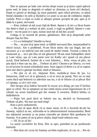 Dee se aşezase pe lada care servea drept scaun şi-şi ţinea capul aplecat
peste nod, în timp ce degetele ei subţiri se chinuiau cu furie să-l desfacă.
După ce şiretul se dezlegă, îşi trase pantoful, apoi ridică privirea, cu părul
blond căzându-i în ochi şi făcând-o s-o arate ca un pui de ciobănesc englez
ciufulit. Privi o clipă cu ochii ei albaştri printre şuviţele de păr, apoi şi le
dădu la o parte, nervoasă.
— Kim, trebuie să mă scuzi faţă de Brett. Spune-i că mi s-a făcut foarte
rău dintr-o dată şi a trebuit să plec acasă, o rugă ea grăbită. Spune-i c-am
murit – nu-mi pasă ce-i spui, numai lasă-mă să mă duc acasă!
Colega ei se rezemă de perete, gânditoare, fără să-şi desprindă ochii
dinspre faţa lui Dee.
— Ce s-a întâmplat? întrebă ea încet.
— Nu… nu pot să-ţi spun totul, se bâlbâi nervoasă Dee, moşmondind la
micul rucsac. Am o problemă. N-am făcut nimic rău sau ilegal, dar am
necazuri, şi e un individ care mă caută de multă vreme. Tocmai a intrat în
restaurant şi… nu-l pot lăsa să mă găsească! M-am uitat întâmplător afară
şi l-am văzut, aşa că i-am putut cere lui Kathy să-i spună că am plecat
acasă, fiind bolnavă, înainte de a veni înăuntru… Kim, vreau să plec, nu
ştiu dacă e bine sau nu, dar… Trebuie să plec! Cheam-o pe Sherry, va veni
ea să lucreze în restul schimbului meu. Sunt sigură că Brett n-o să se supere
prea tare dacă o găseşte lucrând, când se întoarce.
— Nu ştiu ce să zic, răspunse Kim, rozându-şi buza de jos. La
întoarcere, când n-o să te găsească, o să se urce pe pereţi. Nici nu va mai
conta dacă eşti bolnavă cu adevărat sau nu, o să se înfurie că ai plecat fără
a-l aştepta, ca să-i ceri voie.
Dee începu să-şi îndese lucrurile în rucsac şi-n dulap, pe care îl închise
apoi cu cifrul. Nu se aşteptase să mai simtă starea aceea îngrozitoare de a fi
vânată, iar acum familiarul gol din stomac îi revenise. Ridică bărbia cu
îndărătnicie.
— Puţin îmi pasă dacă se înfurie sau nu, declară ea înverşunată.
Trebuie să plec. Nu mai am mult timp!
Kim o privi nedumerită.
— Nu pot să spun decât că ai mare noroc să fii o favorită de-ale lui
Sammy, replică ea sec, referindu-se la administratorul restaurantului; Brett
era adjunctul acestuia şi nu putea concedia pe nimeni fără aprobarea lui
Sammy. S-ar putea să nu-ţi pierzi slujba, după toată nebunia asta.
— Of, fir-ar să fie!
La auzul cuvintelor lui Kim, Dee se opri, patinând iar pe pardoseala
lustruită.
— Mai bine să-i scriu lui Sammy un bilet explicativ, în caz că… Pot să-
 