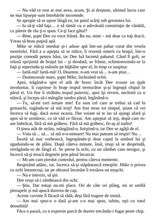 — Nu văd ce rost ar mai avea, acum. Şi ai dreptate, ultimul lucru care
ne mai lipseşte sunt întrebările incomode.
Se apropie să se aşeze lângă ea, iar patul scârţi sub greutatea lui.
— Ia să-ţi văd faţa… o să rămâi cu o adevărată constelaţie de vânătăi,
cu părere de rău ţi-o spun. Ce-ţi face gâtul?
— Bine, şopti Dee cu voce frântă. Ba nu, mint – mă doar ca toţi dracii.
Vreau să beau puţină apă.
Mike se ridică imediat şi-i aduse apă într-un pahar curat din vesela
motelului. Fără a o aştepta să se ridice, îi rezemă umerii cu braţul, într-o
poziţie comodă pentru băut, iar Dee luă lacomă paharul. Când îl goli, se
relaxă sprijinită de braţul lui – şi deodată, se frânse, schimonosindu-se la
faţă şi repezindu-şi mâinile pe bâjbâite spre el, în timp ce suspina:
— Iartă-mă! Iartă-mă! O, Doamne, n-am vrut să… n-am ştiut…
— Dumnezeule mare, şopti Mike, închizând ochii.
Apoi, trăgând-o spre el atât de brusc încât Dee scoase un ţipăt
involuntar, îi cuprinse în braţe trupul tremurător şi-şi îngropă chipul în
părul ei. Un fior îi străbătu trupul puternic, apoi îşi reveni, neclintit ca o
stâncă, şi începu să-i mângâie tandru părul, legănând-o.
— Tu, să-mi ceri iertare mie! Eu sunt cel care ar trebui să cad în
genunchi, rugându-te să mă ierţi! Am fost treaz tot timpul, ştiam că vei
încerca să fugi, dacă aveai ocazia. Dar voiam să te las să ajungi afară şi
apoi să te urmăresc, ca să văd ce făceai. Am aşteptat să ieşi, după care m-
am îmbrăcat, fără să mă grăbesc. Fără să mă grăbesc, fir-aş al naibii!
O ţinea atât de strâns, mângâind-o, liniştind-o, iar Dee se agăţă de el.
— Voia să… să… să mă o-o-omoare! Nu mai puteam să respir! Nu…
Încetă să mai vorbească, îngropându-şi doar capul la umărul lui şi
zguduindu-se de plâns. După câteva minute, însă, reuşi să se desprindă,
retrăgându-se de lângă el. Se şterse la ochi, cu un zâmbet cam nesigur, şi
încercă să-şi treacă degetele prin părul încurcat.
— Mi-am cam pierdut controlul, pentru câteva momente.
Respirând adânc, rar, încerca să-şi stăpânească emoţiile. Mike o privea
cu ochi întunecoşi, iar pe obrazul încordat îi tresărea un muşchi.
— Nu e interzis, să ştii.
Dee reuşi să-i zâmbească din ochi.
— Ştiu. Dar totuşi nu-mi place. Ori de câte ori plâng, mi se umflă
pleoapele şi mă apucă durerea de cap.
Aceste cuvinte îl făcură să râdă, deşi fără tragere de inimă.
— Am mai spus-o o dată şi-am s-o mai spun, iubito, eşti cu totul
deosebită!
Făcu o pauză, cu o expresie parcă de durere trecându-i fugar peste chip.
 