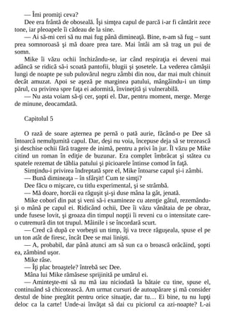 — Îmi promiţi ceva?
Dee era frântă de oboseală. Îşi simţea capul de parcă i-ar fi cântărit zece
tone, iar pleoapele îi cădeau de la sine.
— Ai să-mi ceri să nu mai fug până dimineaţă. Bine, n-am să fug – sunt
prea somnoroasă şi mă doare prea tare. Mai întâi am să trag un pui de
somn.
Mike îi văzu ochii închizându-se, iar când respiraţia ei deveni mai
adâncă se ridică să-i scoată pantofii, blugii şi şosetele. La vederea cămăşii
lungi de noapte pe sub pulovărul negru zâmbi din nou, dar mai mult chinuit
decât amuzat. Apoi se aşeză pe marginea patului, mângâindu-i un timp
părul, cu privirea spre faţa ei adormită, învineţită şi vulnerabilă.
— Nu asta voiam să-ţi cer, şopti el. Dar, pentru moment, merge. Merge
de minune, deocamdată.
Capitolul 5
O rază de soare aşternea pe pernă o pată aurie, făcând-o pe Dee să
întoarcă nemulţumită capul. Dar, deşi nu voia, începuse deja să se trezească
şi deschise ochii fără tragere de inimă, pentru a privi în jur. Îl văzu pe Mike
citind un roman în ediţie de buzunar. Era complet îmbrăcat şi stătea cu
spatele rezemat de tăblia patului şi picioarele întinse comod în faţă.
Simţindu-i privirea îndreptată spre el, Mike întoarse capul şi-i zâmbi.
— Bună dimineaţa – în sfârşit! Cum te simţi?
Dee făcu o mişcare, cu titlu experimental, şi se strâmbă.
— Mă doare, horcăi ea răguşit şi-şi duse mâna la gât, jenată.
Mike coborî din pat şi veni să-i examineze cu atenţie gâtul, rezemându-
şi o mână pe capul ei. Ridicând ochii, Dee îi văzu vânătaia de pe obraz,
unde fusese lovit, şi groaza din timpul nopţii îi reveni cu o intensitate care-
o cutremură din tot trupul. Mâinile i se încordară scurt.
— Cred că după ce vorbeşti un timp, îţi va trece răguşeala, spuse el pe
un ton atât de firesc, încât Dee se mai linişti.
— A, probabil, dar până atunci am să sun ca o broască orăcăind, şopti
ea, zâmbind uşor.
Mike râse.
— Îţi plac broaştele? întrebă sec Dee.
Mâna lui Mike rămăsese sprijinită pe umărul ei.
— Aminteşte-mi să nu mă iau niciodată la bătaie cu tine, spuse el,
continuând să chicotească. Am urmat cursuri de autoapărare şi mă consider
destul de bine pregătit pentru orice situaţie, dar tu… Ei bine, tu nu lupţi
deloc ca la carte! Unde-ai învăţat să dai cu piciorul ca azi-noapte? L-ai
 