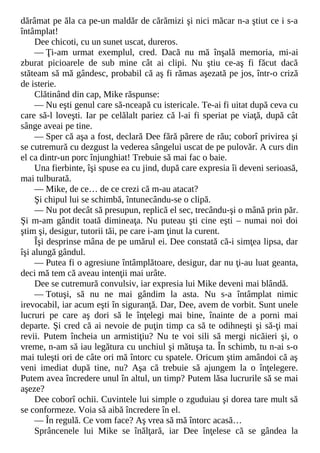 dărâmat pe ăla ca pe-un maldăr de cărămizi şi nici măcar n-a ştiut ce i s-a
întâmplat!
Dee chicoti, cu un sunet uscat, dureros.
— Ţi-am urmat exemplul, cred. Dacă nu mă înşală memoria, mi-ai
zburat picioarele de sub mine cât ai clipi. Nu ştiu ce-aş fi făcut dacă
stăteam să mă gândesc, probabil că aş fi rămas aşezată pe jos, într-o criză
de isterie.
Clătinând din cap, Mike răspunse:
— Nu eşti genul care să-nceapă cu istericale. Te-ai fi uitat după ceva cu
care să-l loveşti. Iar pe celălalt pariez că l-ai fi speriat pe viaţă, după cât
sânge aveai pe tine.
— Sper că aşa a fost, declară Dee fără părere de rău; coborî privirea şi
se cutremură cu dezgust la vederea sângelui uscat de pe pulovăr. A curs din
el ca dintr-un porc înjunghiat! Trebuie să mai fac o baie.
Una fierbinte, îşi spuse ea cu jind, după care expresia îi deveni serioasă,
mai tulburată.
— Mike, de ce… de ce crezi că m-au atacat?
Şi chipul lui se schimbă, întunecându-se o clipă.
— Nu pot decât să presupun, replică el sec, trecându-şi o mână prin păr.
Şi m-am gândit toată dimineaţa. Nu puteau şti cine eşti – numai noi doi
ştim şi, desigur, tutorii tăi, pe care i-am ţinut la curent.
Îşi desprinse mâna de pe umărul ei. Dee constată că-i simţea lipsa, dar
îşi alungă gândul.
— Putea fi o agresiune întâmplătoare, desigur, dar nu ţi-au luat geanta,
deci mă tem că aveau intenţii mai urâte.
Dee se cutremură convulsiv, iar expresia lui Mike deveni mai blândă.
— Totuşi, să nu ne mai gândim la asta. Nu s-a întâmplat nimic
irevocabil, iar acum eşti în siguranţă. Dar, Dee, avem de vorbit. Sunt unele
lucruri pe care aş dori să le înţelegi mai bine, înainte de a porni mai
departe. Şi cred că ai nevoie de puţin timp ca să te odihneşti şi să-ţi mai
revii. Putem încheia un armistiţiu? Nu te voi sili să mergi nicăieri şi, o
vreme, n-am să iau legătura cu unchiul şi mătuşa ta. În schimb, tu n-ai s-o
mai tuleşti ori de câte ori mă întorc cu spatele. Oricum ştim amândoi că aş
veni imediat după tine, nu? Aşa că trebuie să ajungem la o înţelegere.
Putem avea încredere unul în altul, un timp? Putem lăsa lucrurile să se mai
aşeze?
Dee coborî ochii. Cuvintele lui simple o zguduiau şi dorea tare mult să
se conformeze. Voia să aibă încredere în el.
— În regulă. Ce vom face? Aş vrea să mă întorc acasă…
Sprâncenele lui Mike se înălţară, iar Dee înţelese că se gândea la
 