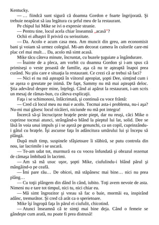 Kentucky.
— … fiindcă sunt sigură că doamna Gordon e foarte îngrijorată. Şi
trebuie neapărat să iau legătura cu şeful meu de la restaurant.
Pe chipul lui Mike se ivi o expresie stranie.
— Pentru tine, locul acela chiar înseamnă „acasă”?
Ochii ei albaştri îl priviră cu seriozitate.
— Da. Acolo e acum casa mea. Am muncit din greu, am economisit
bani şi voiam să urmez colegiul. Mi-am decorat camera în culorile care-mi
plac cel mai mult… Da, acolo mă simt acasă.
Mike tăcu câteva minute, încruntat, cu buzele ţuguiate a îngândurare.
— Înainte de a pleca, am vorbit cu doamna Gordon şi i-am spus că
primiseşi o veste proastă de familie, aşa că nu te aşteaptă înapoi prea
curând. Nu ştiu care e situaţia la restaurant. Ce crezi că ar trebui să faci?
— Nici ei nu mă aşteaptă în viitorul apropiat, şopti Dee, simţind cum i
se aşeza o greutate pe inimă. De fapt, Sammy nu mă mai aşteaptă deloc.
Ştia adevărul despre mine, înţelegi. Când ai apărut la restaurant, i-am scris
un mesaj de rămas-bun, cu câteva explicaţii.
Faţa i se schimonosi, înlăcrimată, şi continuă cu voce frântă:
— Cred că locul meu nu mai e acolo. Tocmai asta-i problema, nu-i aşa?
Nu-mi mai găsesc locul nicăieri, niciunde nu mă pot integra!
Încercă să-şi încrucişeze braţele peste piept, dar nu reuşi, căci Mike o
cuprinse tocmai atunci, strângând-o blând la pieptul lui lat, solid. Dee se
lăsă în voia unui impuls şi i se aşeză pe genunchi, ca un copil, cuprinzându-
i gâtul cu braţele. Îşi ascunse faţa în adâncitura umărului lui şi începu să
plângă.
După mult timp, suspinele sfâşietoare îi slăbiră, se putu controla din
nou, iar lacrimile i se uscară.
— Te-am udat tot, murmură ea cu vocea înfundată şi obrazul rezemat
de cămaşa îmbibată în lacrimi.
— Am să mă usuc uşor, şopti Mike, ciufulindu-i blând părul şi
mângâind-o pe ceafă.
— Îmi pare rău… De obicei, mă stăpânesc mai bine… nici nu prea
plâng…
— Cu toţii plângem din dând în când, iubito. Toţi avem nevoie de asta.
Nimeni nu e tare tot timpul, nici tu, nici chiar eu.
— Mă simt îngrozitor şi vreau să fac o baie, mormăi ea, inspirând
adânc, tremurător. Şi cred că arăt ca o sperietoare.
Mike îşi îngropă faţa în părul ei ciufulit, chicotind.
— Atunci înseamnă că te simţi mai bine deja. Când o femeie se
gândeşte cum arată, nu poate fi prea distrusă!
 