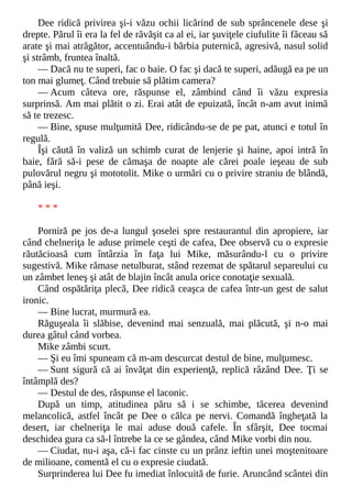 Dee ridică privirea şi-i văzu ochii licărind de sub sprâncenele dese şi
drepte. Părul îi era la fel de răvăşit ca al ei, iar şuviţele ciufulite îi făceau să
arate şi mai atrăgător, accentuându-i bărbia puternică, agresivă, nasul solid
şi strâmb, fruntea înaltă.
— Dacă nu te superi, fac o baie. O fac şi dacă te superi, adăugă ea pe un
ton mai glumeţ. Când trebuie să plătim camera?
— Acum câteva ore, răspunse el, zâmbind când îi văzu expresia
surprinsă. Am mai plătit o zi. Erai atât de epuizată, încât n-am avut inimă
să te trezesc.
— Bine, spuse mulţumită Dee, ridicându-se de pe pat, atunci e totul în
regulă.
Îşi căută în valiză un schimb curat de lenjerie şi haine, apoi intră în
baie, fără să-i pese de cămaşa de noapte ale cărei poale ieşeau de sub
pulovărul negru şi mototolit. Mike o urmări cu o privire straniu de blândă,
până ieşi.
* * *
Porniră pe jos de-a lungul şoselei spre restaurantul din apropiere, iar
când chelneriţa le aduse primele ceşti de cafea, Dee observă cu o expresie
răutăcioasă cum întârzia în faţa lui Mike, măsurându-l cu o privire
sugestivă. Mike rămase netulburat, stând rezemat de spătarul separeului cu
un zâmbet leneş şi atât de blajin încât anula orice conotaţie sexuală.
Când ospătăriţa plecă, Dee ridică ceaşca de cafea într-un gest de salut
ironic.
— Bine lucrat, murmură ea.
Răguşeala îi slăbise, devenind mai senzuală, mai plăcută, şi n-o mai
durea gâtul când vorbea.
Mike zâmbi scurt.
— Şi eu îmi spuneam că m-am descurcat destul de bine, mulţumesc.
— Sunt sigură că ai învăţat din experienţă, replică râzând Dee. Ţi se
întâmplă des?
— Destul de des, răspunse el laconic.
După un timp, atitudinea păru să i se schimbe, tăcerea devenind
melancolică, astfel încât pe Dee o călca pe nervi. Comandă îngheţată la
desert, iar chelneriţa le mai aduse două cafele. În sfârşit, Dee tocmai
deschidea gura ca să-l întrebe la ce se gândea, când Mike vorbi din nou.
— Ciudat, nu-i aşa, că-i fac cinste cu un prânz ieftin unei moştenitoare
de milioane, comentă el cu o expresie ciudată.
Surprinderea lui Dee fu imediat înlocuită de furie. Aruncând scântei din
 