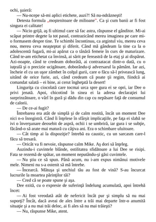ochi, şuieră:
— Nu-ncepe să-mi aplici etichete, auzi?! Să nu-ndrăzneşti!
Detesta formula „moştenitoare de milioane”. Ca şi cum banii ar fi fost
singura ei calitate!
— Nicio grijă, aş fi ultimul care să fac astra, răspunse el gânditor. Mi-ai
scăpat printre degete la tot pasul, contrazicând mereu imaginea pe care mi-
o formasem despre tine. Te schimbi încontinuu, ca argintul viu, mereu ceva
nou, mereu ceva neaşteptat şi diferit. Când mă gândeam la tine ca la o
adolescentă fugară, mi-ai apărut ca o tânără femeie în curs de maturizare.
Când te-am etichetat ca învinsă, ai sărit pe fereastră de la etaj şi ai dispărut.
Azi-noapte, când te credeam doborâtă, ai contraatacat dintr-o dată, cu o
iuţeală şi o precizie ucigătoare, doborându-ţi adversarul la pământ. Iar azi,
încheie el cu un uşor zâmbet în colţul gurii, care o făcu să-l privească lung,
uitând de orice furie, azi, când credeam că poate ţii regim, fiindcă ai
comandat salată – ei bine, ai cerut îngheţată la desert!
Linguriţa cu ciocolată care tocmai urca spre gura ei se opri, iar Dee o
privi jenată. Apoi, chicotind în sinea ei la adresa declaraţiei lui
surprinzătoare, o vârî în gură şi dădu din cap cu nepăsare faţă de consumul
de calorii.
— De ce-ai fugit?
Întrebarea era atât de simplă şi de calm rostită, încât un moment Dee
nici n-o înregistră. Când îi înţelese în sfârşit implicaţiile, pe faţa ei slabă se
ivi o înverşunare deosebit de aspră, ochii i se umbriră, iar gura i se subţie,
făcând-o să arate mai matură cu câţiva ani. Era o schimbare uluitoare.
— Cât timp ai la dispoziţie? întrebă ea caustic, cu un sarcasm care-l
făcu să tresară.
— Oricât va fi nevoie, răspunse calm Mike. Aş dori să înţeleg.
Auzindu-i cuvintele blânde, ostilitatea sfidătoare a lui Dee se risipi.
Fata se rezemă de spătar, un moment neputându-şi găsi cuvintele.
— Nu ştiu ce să spun. Până acum, nu i-am expus nimănui motivele
mele. Nimeni nu s-a ostenit să mă întrebe.
— Încearcă. Mătuşa şi unchiul tău au fost de vină? S-au încurcat
lucrurile la moartea părinţilor tăi?
— Cred că se poate spune şi aşa.
Dee ezită, cu o expresie de suferinţă îndelung acumulată, apoi întrebă
încet:
— Ai fost vreodată atât de nefericit încât pur şi simplu să nu mai
suporţi? Încât, dacă aveai de ales între a trăi mai departe într-o anumită
situaţie şi a nu mai trăi deloc, ai fi ales să nu mai trăieşti?
— Nu, răspunse Mike, atent.
 