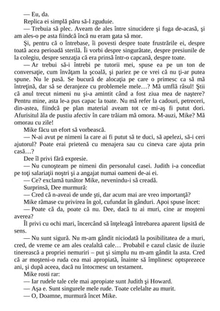 — Eu, da.
Replica ei simplă păru să-l zguduie.
— Trebuia să plec. Aveam de ales între sinucidere şi fuga de-acasă, şi
am ales-o pe asta fiindcă încă nu eram gata să mor.
Şi, pentru că o întrebase, îi povesti despre toate frustrările ei, despre
toată acea perioadă sterilă. Îi vorbi despre singurătate, despre presiunile de
la colegiu, despre senzaţia că era prinsă într-o capcană, despre toate.
— Ar trebui să-i întrebi pe tutorii mei, spuse ea pe un ton de
conversaţie, cum învăţam la şcoală, şi pariez pe ce vrei că nu ţi-ar putea
spune. Nu le pasă. Se bucură de alocaţia pe care o primesc ca să mă
întreţină, dar să se deranjeze cu problemele mele…? Mă umflă râsul! Ştii
că anul trecut nimeni nu şi-a amintit când a fost ziua mea de naştere?
Pentru mine, asta le-a pus capac la toate. Nu mă refer la cadouri, petreceri,
din-astea, fiindcă pe plan material aveam tot ce mi-aş fi putut dori.
Afurisitul ăla de pustiu afectiv în care trăiam mă omora. M-auzi, Mike? Mă
omorau cu zile!
Mike făcu un efort să vorbească.
— N-ai avut pe nimeni la care ai fi putut să te duci, să apelezi, să-i ceri
ajutorul? Poate erai prietenă cu menajera sau cu cineva care ajuta prin
casă…?
Dee îl privi fără expresie.
— Nu cunoşteam pe nimeni din personalul casei. Judith i-a concediat
pe toţi salariaţii noştri şi a angajat numai oameni de-ai ei.
— Ce? exclamă tunător Mike, nevenindu-i să creadă.
Surprinsă, Dee murmură:
— Cred că n-aveai de unde şti, dar acum mai are vreo importanţă?
Mike rămase cu privirea în gol, cufundat în gânduri. Apoi spuse încet:
— Poate că da, poate că nu. Dee, dacă tu ai muri, cine ar moşteni
averea?
Îl privi cu ochi mari, încercând să înţeleagă întrebarea aparent lipsită de
sens.
— Nu sunt sigură. Nu m-am gândit niciodată la posibilitatea de a muri,
cred, de vreme ce am ales cealaltă cale… Probabil e cazul clasic de iluzie
tinerească a propriei nemuriri – put şi simplu nu m-am gândit la asta. Cred
că ar moşteni-o ruda cea mai apropiată, înainte să împlinesc optsprezece
ani, şi după aceea, dacă nu întocmesc un testament.
Mike rosti rar:
— Iar rudele tale cele mai apropiate sunt Judith şi Howard.
— Aşa e. Sunt singurele mele rude. Toate celelalte au murit.
— O, Doamne, murmură încet Mike.
 