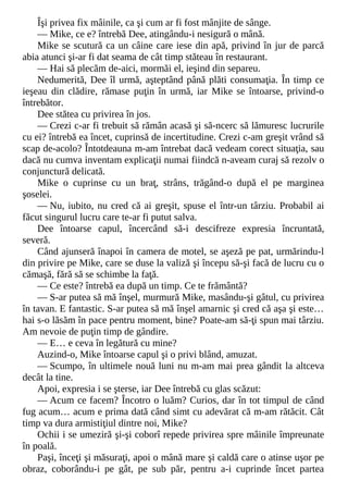 Îşi privea fix mâinile, ca şi cum ar fi fost mânjite de sânge.
— Mike, ce e? întrebă Dee, atingându-i nesigură o mână.
Mike se scutură ca un câine care iese din apă, privind în jur de parcă
abia atunci şi-ar fi dat seama de cât timp stăteau în restaurant.
— Hai să plecăm de-aici, mormăi el, ieşind din separeu.
Nedumerită, Dee îl urmă, aşteptând până plăti consumaţia. În timp ce
ieşeau din clădire, rămase puţin în urmă, iar Mike se întoarse, privind-o
întrebător.
Dee stătea cu privirea în jos.
— Crezi c-ar fi trebuit să rămân acasă şi să-ncerc să lămuresc lucrurile
cu ei? întrebă ea încet, cuprinsă de incertitudine. Crezi c-am greşit vrând să
scap de-acolo? Întotdeauna m-am întrebat dacă vedeam corect situaţia, sau
dacă nu cumva inventam explicaţii numai fiindcă n-aveam curaj să rezolv o
conjunctură delicată.
Mike o cuprinse cu un braţ, strâns, trăgând-o după el pe marginea
şoselei.
— Nu, iubito, nu cred că ai greşit, spuse el într-un târziu. Probabil ai
făcut singurul lucru care te-ar fi putut salva.
Dee întoarse capul, încercând să-i descifreze expresia încruntată,
severă.
Când ajunseră înapoi în camera de motel, se aşeză pe pat, urmărindu-l
din privire pe Mike, care se duse la valiză şi începu să-şi facă de lucru cu o
cămaşă, fără să se schimbe la faţă.
— Ce este? întrebă ea după un timp. Ce te frământă?
— S-ar putea să mă înşel, murmură Mike, masându-şi gâtul, cu privirea
în tavan. E fantastic. S-ar putea să mă înşel amarnic şi cred că aşa şi este…
hai s-o lăsăm în pace pentru moment, bine? Poate-am să-ţi spun mai târziu.
Am nevoie de puţin timp de gândire.
— E… e ceva în legătură cu mine?
Auzind-o, Mike întoarse capul şi o privi blând, amuzat.
— Scumpo, în ultimele nouă luni nu m-am mai prea gândit la altceva
decât la tine.
Apoi, expresia i se şterse, iar Dee întrebă cu glas scăzut:
— Acum ce facem? Încotro o luăm? Curios, dar în tot timpul de când
fug acum… acum e prima dată când simt cu adevărat că m-am rătăcit. Cât
timp va dura armistiţiul dintre noi, Mike?
Ochii i se umeziră şi-şi coborî repede privirea spre mâinile împreunate
în poală.
Paşi, înceţi şi măsuraţi, apoi o mână mare şi caldă care o atinse uşor pe
obraz, coborându-i pe gât, pe sub păr, pentru a-i cuprinde încet partea
 