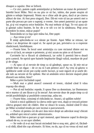 dinapoi a capului. Dee se înfioră.
— Ce zici, putem capăt armistiţiului şi încheiem un tratat de prietenie?
întrebă încet Mike. Nici eu nu ştiu ce să fac, iubito, dar poate reuşim să
găsim o soluţie împreună. Nimic nu e chiar atât de greu, dacă ai pe cineva
alături de tine. Ai fost prea singură, Dee. Dă-mi voie să iau pe umerii mei o
parte din povara pe care o suporţi, o vreme. Am umeri puternici şi un spate
lat, şi-ţi voi respecta orice hotărâre. Nu mai trebuie să fugi. Te voi ajuta să-
ţi găseşti calea înainte, în loc de a te sili s-o iei la sănătoasa. Poţi avea
încredere în mine, măcar puţin?
Întorcându-se cu faţa spre mâna lui, Dee şopti:
— Aşa vreau şi eu!
Îl simţi aplecându-se s-o sărute pe frunte. Apoi Mike se retrase, iar
mâna i se desprinse de capul ei. Se aşeză pe pat, privind-o cu o expresie
răutăcioasă, întrebătoare.
— Foarte bine. În locul unei armistiţiu cu care niciunul dintre noi nu
ştia ce să facă, ne uneşte o prietenie, şi nici acum nu ştim ce să facem!
Cuvintele lui o făcură să zâmbească, iar ochii îi porniră într-o doară
prin cameră. Se opriră spre hainele împăturite lângă valiză, murdare de praf
şi de sânge.
— Ai spus că ai nevoie de timp ca să gândeşti, spuse ea. Şi mie mi-ar
prinde bine un răgaz – de ce nu ni l-am petrece aici? Aş vrea să găsesc o
spălătorie unde să-mi pot curăţi unele lucruri, şi sunt sigură că şi unele de-
ale tale au nevoie să fie spălate. Hai să amânăm orice decizie majoră până
diseară sau mâine, bine?
Mike o privi înclinând capul.
— Mult mai e până atunci! comentă el ironic, râzând când îi văzu
roşeaţa din obraji.
— Pot să mă hotărăsc repede, îi spuse Dee cu demnitate, iar Dumnezeu
mi-e martor că am făcut-o şi în trecut! Am nevoie doar de puţin timp ca să
revăd posibilităţile şi posibilele consecinţe, atâta tot.
— Foarte bine, consimţi el ridicându-se. Atunci, să spălăm rufele!
Găsiră o mică spălătorie la câteva mile spre vest, după ce trecură printre
câteva grupuri mici de clădiri. Dee se răsuci în scaun, râzând când îl văzu
pe Mike scrutând strada pe care tocmai o parcurseseră.
— Pariez că pentru cei de-aici ăsta trece drept un adevărat oraş! chicoti
ea, arătând spre micul cartier administrativ.
Mike intră într-o parcare şi opri motorul, apoi întoarse capul în direcţia
arătată de ea, cu un uşor zâmbet.
— Se vede că n-ai mai locuit niciodată într-o oraş mic, ghici el, făcând-
o să râdă, dând din cap afirmativ. Ei bine, eu da, aşa că nu vreau să mai aud
 