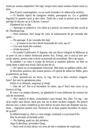 ironii pe seama orăşelelor! De fapt, oraşul meu natal semăna foarte mult cu
ăsta.
Dee îl privi contemplativ, cu un surâs lucindu-i în adâncurile ochilor.
— O familie tipică de categorie medie, presupuse ea. Cu o grădină
îngrijită în spatele casei şi doi câini. Tatăl tău a ieşit la pensie şi-ţi vizitezi
părinţii în fiecare an la Crăciun. Corect?
Zâmbetul lui se lăţi.
— Aproape ai nimerit-o. Un câine şi o pisică, iar uneori mă duc acasă şi
de Thanksgiving.
— Pare minunat. Seri lungi de vară, în balansoarul de pe veranda din
spate…
— Pe-aproape. E pe veranda din faţă.
— … şi mama ta nu face decât limonadă de casă, aşa e?
— Cea mai bună din comitat.
— Unde locuiesc?
— În nordul Californiei. E departe, dar am făcut colegiul în Midwest şi
se pare că am o iubire înnăscută pentru Est. Totuşi, am o casă şi trec pe-
acolo uneori, pentru câte o doză ocazională de seninătate. Mi-e de-ajuns.
În zâmbet i se citea o avuţie de fericire şi amintiri plăcute, iar Dee se
simţi dintr-o dată mai tristă, fără să ştie de ce.
— Ei! spuse ea cu neaşteptată vioiciune. Mai bine să spălăm rufele, da?
Şi deschise portiera, dar numai pentru a fi oprită de mâna lui Mike, grea
şi puternică, pe braţ.
— Dee, promite-mi un lucru, te rog. Să nu te duci nicăieri singură,
bine? Azi stai în apropierea mea.
Ochii ei se dilatară, surprinşi şi răniţi.
— Dar de ce? Tot n-ai încredere în mine, aşa-i? Încă mai crezi că aş
încerca să fug.
În voce i se simţea durerea, iar gândurile îi erau tulburate de cererea lui
atât de insistentă.
— Nu! replică el tăios, scuturându-i uşor braţul. Nu, Dee. Te rog – am
să-ţi explic mai târziu, dacă pot, dar nu te duce nicăieri singură. Nu putem
discuta aici, e prea complicat şi nici măcar nu ştiu dacă am dreptate sau nu.
Sunt… îngrijorat pentru tine. Încearcă să ai doar puţină încredere în mine,
de acord?
Îi eliberă braţul şi, fără s-o mai atingă, continuă s-o privească fix.
Dee fu nevoită să închidă ochii.
— Nu înţeleg, şopti ea, dar primesc.
Apoi îi deschise, privindu-l lung.
— Însă cred că mai târziu vei avea de dat o mulţime de explicaţii.
 