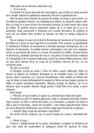 Mike păru să se relaxeze, dând din cap.
— Ţi le voi da.
Cuvintele lui sunau deosebit de convingător, aşa să Dee se simţi nevoită
să-l creadă. Intrară în spălătoria automată, fiecare cu gândurile lui.
Dee îşi puse încet hainele în maşina de spălat, în timp ce prin minte i se
învolburau gânduri haotice. Se întâmplaseră atâtea, în ultimele câteva zile!
Ştia că viaţa ei n-avea să mai fie niciodată aceeaşi, şi totul numai din cauza
lui Mike. În pofida tuturor motivelor logice de a se îndoi de el şi a fi
prudentă, toate instinctele o îndemna să-i acorde încredere. În sufletul ei
avea loc un război între intelect şi intuiţie, iar Dee se simţea sfâşiată în
două.
Nu se simţea în stare să revină în Kentucky de bunăvoie şi îi promisese
lui Mike că n-avea să mai fugă fără a-l consulta. Prin urmare, ce posibilităţi
îi rămâneau? Trebuia să recunoască o dorinţă aproape covârşitoare de a se
întoarce în Kentucky, în pofida tuturor suferinţelor care ştia că o aşteptau
acolo, şi era destul de sincer ca să ştie că motivul era Mike. Acesta locuia
în Kentucky, probabil aproape de casa ei. Se părea că orice decizie contrară
ar fi despărţit-o de el pentru totdeauna, oricât îşi afirma Mike prietenia. Dee
nu ştia dacă merita să-şi ia viaţa de la început, într-un alt loc, cu un
asemenea preţ.
Nu ştia ce să facă.
O atingere scurtă pe umăr o făcu să ridice capul, tulburată. Mike se
dusese la ghişeu să cumpere detergent şi să schimbe bani, şi-i dădu în
tăcere câteva monede, cu o privire întrebătoare. Dee zâmbi şi clătină din
cap, în timp ce turna detergentul în maşină şi făcea un pas înapoi, pentru ca
Mike să poată introduce monedele. Maşina începu să duduie, iar el se
întoarse spre scaunele aliniate lângă perete. Când Dee nu-l urmă, o privi
surprins.
Dee zâmbi.
— Mă duc să caut toaleta, îi spuse ea, pornind spre holul din spate.
Coridorul se afla în spatele ghişeului unde o asistentă plictisită răsfoia
nişte reviste, iar Dee o salută din mers, cu o înclinare a capului. În fund se
afla o uşă cu inscripţia „Ieşire de incendiu”, care stătea larg deschisă. Părea
un lucru destul de neobişnuit, aşa că Dee strigă spre femeia de la ghişeu:
— Auziţi? Ştiţi că uşa de incendiu e deschisă?
Nu primi niciun răspuns, aşa că porni înapoi pe culoar, întrebând din
nou:
— Ştiaţi că uşa…
Cineva o înhăţă brutal de la spate, retezându-i strigătul şi făcând-o să
ţipe, mai mult de surprindere şi indignare decât de spaimă. În clipa
 