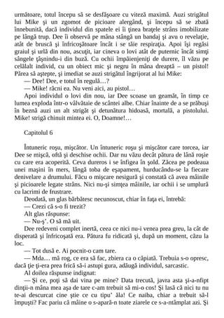 următoare, totul începu să se desfăşoare cu viteză maximă. Auzi strigătul
lui Mike şi un zgomot de picioare alergând, şi începu să se zbată
înnebunită, dacă individul din spatele ei îi ţinea braţele strâns imobilizate
pe lângă trup. Dee îi observă pe mâna stângă un bandaj şi avu o revelaţie,
atât de bruscă şi înfricoşătoare încât i se tăie respiraţia. Apoi îşi regăsi
graiul şi urlă din nou, ascuţit, iar cineva o lovi atât de puternic încât simţi
sângele ţâşnindu-i din buză. Cu ochii împăienjeniţi de durere, îl văzu pe
celălalt individ, cu un obiect mic şi negru în mâna dreaptă – un pistol!
Părea să aştepte, şi imediat se auzi strigătul îngrijorat al lui Mike:
— Dee! Dee, e totul în regulă…?
— Mike! răcni ea. Nu veni aici, au pistol…
Apoi individul o lovi din nou, iar Dee scoase un geamăt, în timp ce
lumea exploda într-o vâlvătaie de scântei albe. Chiar înainte de a se prăbuşi
în beznă auzi un alt strigăt şi detunătura hidoasă, mortală, a pistolului.
Mike! strigă chinuit mintea ei. O, Doamne!…
Capitolul 6
Întuneric roşu, mişcător. Un întuneric roşu şi mişcător care torcea, iar
Dee se mişcă, oftă şi deschise ochii. Dar nu văzu decât pătura de lână roşie
cu care era acoperită. Ceva dureros i se înfigea în şold. Zăcea pe podeaua
unei maşini în mers, lângă toba de eşapament, hurducându-se la fiecare
denivelare a drumului. Făcu o mişcare nesigură şi constată că avea mâinile
şi picioarele legate strâns. Nici nu-şi simţea mâinile, iar ochii i se umplură
cu lacrimi de frustrare.
Deodată, un glas bărbătesc necunoscut, chiar în faţa ei, întrebă:
— Crezi că s-o fi trezit?
Alt glas răspunse:
— Nu-ş’. O să mă uit.
Dee redeveni complet inertă, ceea ce nici nu-i venea prea greu, la cât de
disperată şi înfricoşată era. Pătura fu ridicată şi, după un moment, căzu la
loc.
— Tot dusă e. Ai pocnit-o cam tare.
— Mda… mă rog, ce era să fac, zbiera ca o căpiată. Trebuia s-o opresc,
dacă ţie ţi-era prea frică să-i astupi gura, adăugă individul, sarcastic.
Al doilea răspunse indignat:
— Şi ce, poţi să dai vina pe mine? Data trecută, javra asta şi-a-nfipt
dinţii-n mâna mea aşa de tare c-am trebuit să mi-o cos! Şi lasă că nici tu nu
te-ai descurcat cine ştie ce cu tipu’ ăla! Ce naiba, chiar a trebuit să-l
împuşti? Fac pariu că mâine o s-apară-n toate ziarele ce s-a-ntâmplat azi. Şi
 