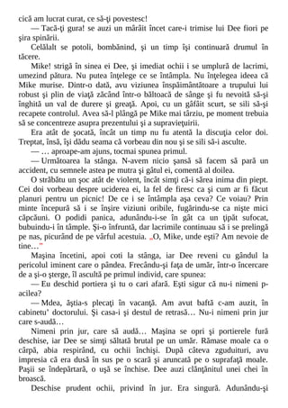 cică am lucrat curat, ce să-ţi povestesc!
— Tacă-ţi gura! se auzi un mârâit încet care-i trimise lui Dee fiori pe
şira spinării.
Celălalt se potoli, bombănind, şi un timp îşi continuară drumul în
tăcere.
Mike! strigă în sinea ei Dee, şi imediat ochii i se umplură de lacrimi,
umezind pătura. Nu putea înţelege ce se întâmpla. Nu înţelegea ideea că
Mike murise. Dintr-o dată, avu viziunea înspăimântătoare a trupului lui
robust şi plin de viaţă zăcând într-o băltoacă de sânge şi fu nevoită să-şi
înghită un val de durere şi greaţă. Apoi, cu un gâfâit scurt, se sili să-şi
recapete controlul. Avea să-l plângă pe Mike mai târziu, pe moment trebuia
să se concentreze asupra prezentului şi a supravieţuirii.
Era atât de şocată, încât un timp nu fu atentă la discuţia celor doi.
Treptat, însă, îşi dădu seama că vorbeau din nou şi se sili să-i asculte.
— … aproape-am ajuns, tocmai spunea primul.
— Următoarea la stânga. N-avem nicio şansă să facem să pară un
accident, cu semnele astea pe mutra şi gâtul ei, comentă al doilea.
O străbătu un şoc atât de violent, încât simţi că-i sărea inima din piept.
Cei doi vorbeau despre uciderea ei, la fel de firesc ca şi cum ar fi făcut
planuri pentru un picnic! De ce i se întâmpla aşa ceva? Ce voiau? Prin
minte începură să i se înşire viziuni oribile, fugărindu-se ca nişte mici
căpcăuni. O podidi panica, adunându-i-se în gât ca un ţipăt sufocat,
bubuindu-i în tâmple. Şi-o înfruntă, dar lacrimile continuau să i se prelingă
pe nas, picurând de pe vârful acestuia. „O, Mike, unde eşti? Am nevoie de
tine…”
Maşina încetini, apoi coti la stânga, iar Dee reveni cu gândul la
pericolul iminent care o pândea. Frecându-şi faţa de umăr, într-o încercare
de a şi-o şterge, îl ascultă pe primul individ, care spunea:
— Eu deschid portiera şi tu o cari afară. Eşti sigur că nu-i nimeni p-
acilea?
— Mdea, ăştia-s plecaţi în vacanţă. Am avut baftă c-am auzit, în
cabinetu’ doctorului. Şi casa-i şi destul de retrasă… Nu-i nimeni prin jur
care s-audă…
Nimeni prin jur, care să audă… Maşina se opri şi portierele fură
deschise, iar Dee se simţi săltată brutal pe un umăr. Rămase moale ca o
cârpă, abia respirând, cu ochii închişi. După câteva zguduituri, avu
impresia că era dusă în sus pe o scară şi aruncată pe o suprafaţă moale.
Paşii se îndepărtară, o uşă se închise. Dee auzi clănţănitul unei chei în
broască.
Deschise prudent ochii, privind în jur. Era singură. Adunându-şi
 