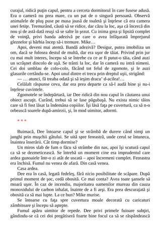 curajul, ridică puţin capul, pentru a cerceta dormitorul în care fusese adusă.
Era o cameră nu prea mare, cu un pat de o singură persoană. Observă
animalele de pluş puse pe masa joasă de toaletă şi înţelese că era camera
unei fetiţe. Tremurând, căută să se ridice, dar căzu la loc, aşa că încercă din
nou şi de astă dată reuşi să se salte în şezut. Cu inima grea şi lipsită complet
de voinţă, privi banda adezivă pe care o avea înfăşurată împrejurul
gleznelor şi bărbia încep să-i tremure. Mike…
Apoi, deveni mai atentă. Bandă adezivă? Desigur, putea imobiliza un
om, dacă se folosea destul de multă, dar era uşor de tăiat. Privind prin jur
cu mai mult interes, începu să se întrebe cu ce ar fi putut-o tăia, când auzi
un scrâşnet dincolo de uşă. Se trânti la loc, dar în cameră nu intră nimeni.
Cei doi umblau de colo-colo, făcând tot felul de zgomote, şi le auzi
glasurile certându-se. Apoi unul dintre ei trecu prin dreptul uşii, strigând:
— … atunci, fă treaba odată şi să ieşim dracu’ d-acilea!…
Celălalt răspunse ceva, dar era prea departe ca să-l audă bine şi nu-i
înţelese cuvintele.
Zgomotele se îndepărtară, iar Dee ridică din nou capul în căutarea unui
obiect ascuţit. Curând, trebui să se lase păgubaşă. Nu exista nimic tăios
care să fi fost lăsat la îndemâna copiilor. Îşi lăsă faţa pe cuvertură, ca să n-o
orbească soarele după-amiezii, şi, în mod uimitor, adormi.
* * *
Buimacă, Dee întoarse capul şi se strâmbă de durere când simţi un
junghi prin muşchii gâtului. Se uită spre fereastră, unde cerul se întuneca,
înaintea înserării. Cât timp dormise?
Un miros slab de fum o făcu să strâmbe din nas, apoi îşi scutură capul
ca să se dezmeticească. Se întrebă un moment cine era imprudentul care
ardea gunoaiele într-o zi atât de uscată – apoi încremeni complet. Fereastra
era închisă. Fumul nu venea de afară. Din casă venea.
Casa ardea.
Dee era în casă, legată fedeleş, fără nicio posibilitate de scăpare. După
primul moment de şoc, cedă obosită. Ce mai conta? Avea toate şansele să
moară uşor. În caz de incendiu, majoritatea oamenilor mureau din cauza
monoxidului de carbon inhalat, înainte de a fi arşi. Era prea descurajată şi
obosită ca să mai lupte. La ce bun? Mike murise.
Se întoarse cu faţa spre cuvertura moale decorată cu caricaturi
zâmbitoare şi începu să aştepte.
Fumul apăru uimitor de repede. Dee privi primele fuioare subţiri,
gândindu-se că cei doi pregătiseră foarte bine focul ca să se răspândească
 