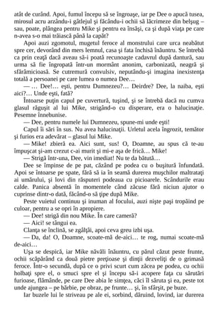 atât de curând. Apoi, fumul începu să se îngroaşe, iar pe Dee o apucă tusea,
mirosul acru arzându-i gâtlejul şi făcându-i ochii să lăcrimeze din belşug –
sau, poate, plângea pentru Mike şi pentru ea însăşi, ca şi după viaţa pe care
n-avea s-o mai trăiască până la capăt?
Apoi auzi zgomotul, mugetul feroce al monstrului care urca neabătut
spre cer, devorând din mers lemnul, casa şi fata închisă înăuntru. Se întrebă
ca prin ceaţă dacă aveau să-i poată recunoaşte cadavrul după dantură, sau
urma să fie îngropată într-un mormânt anonim, carbonizată, neagră şi
sfărâmicioasă. Se cutremură convulsiv, neputându-şi imagina inexistenţa
totală a persoanei pe care lumea o numea Dee…
— … Dee!… eşti, pentru Dumnezeu?… Deirdre? Dee, la naiba, eşti
aici?… Unde eşti, fată?
Întoarse puţin capul pe cuvertură, tuşind, şi se întrebă dacă nu cumva
glasul răguşit al lui Mike, strigând-o cu disperare, era o halucinaţie.
Pesemne înnebunise.
— Dee, pentru numele lui Dumnezeu, spune-mi unde eşti!
Capul îi sări în sus. Nu avea halucinaţii. Urletul acela îngrozit, temător
şi furios era adevărat – glasul lui Mike.
— Mike! zbieră ea. Aici sunt, sus! O, Doamne, au spus că te-au
împuşcat şi-am crezut c-ai murit şi mi-e aşa de frică… Mike!
— Strigă într-una, Dee, vin imediat! Nu te da bătută…
Dee se împinse de pe pat, căzând pe podea cu o buşitură înfundată.
Apoi se întoarse pe spate, fără să ia în seamă durerea muşchilor maltrataţi
ai umărului, şi lovi din răsputeri podeaua cu picioarele. Scândurile erau
calde. Panica absentă în momentele când zăcuse fără niciun ajutor o
cuprinse dintr-o dată, făcând-o să ţipe după Mike.
Peste vuietul continuu şi inuman al focului, auzi nişte paşi tropăind pe
culoar, pentru a se opri în apropiere.
— Dee! strigă din nou Mike. În care cameră?
— Aici! se tângui ea.
Clanţa se înclină, se zgâlţâi, apoi ceva greu izbi uşa.
— Da, da! O, Doamne, scoate-mă de-aici… te rog, numai scoate-mă
de-aici…
Uşa se despică, iar Mike năvăli înăuntru, cu părul căzut peste frunte,
ochii scăpărând ca două pietre preţioase şi dinţii dezveliţi de o grimasă
feroce. Într-o secundă, după ce o privi scurt cum zăcea pe podea, cu ochii
holbaţi spre el, o smuci spre el şi începu să-i acopere faţa cu sărutări
furioase, flămânde, pe care Dee abia le simţea, căci îl săruta şi ea, peste tot
unde ajungea – pe bărbie, pe obraz, pe frunte… şi, în sfârşit, pe buze.
Iar buzele lui le striveau pe ale ei, sorbind, dăruind, lovind, iar durerea
 