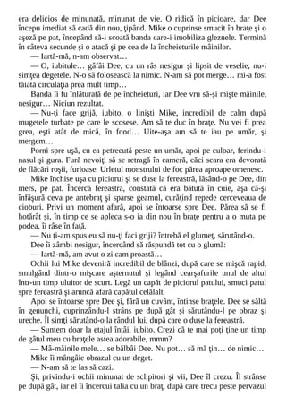 era delicios de minunată, minunat de vie. O ridică în picioare, dar Dee
începu imediat să cadă din nou, ţipând. Mike o cuprinse smucit în braţe şi o
aşeză pe pat, începând să-i scoată banda care-i imobiliza gleznele. Termină
în câteva secunde şi o atacă şi pe cea de la încheieturile mâinilor.
— Iartă-mă, n-am observat…
— O, iubitule… gâfâi Dee, cu un râs nesigur şi lipsit de veselie; nu-i
simţea degetele. N-o să folosească la nimic. N-am să pot merge… mi-a fost
tăiată circulaţia prea mult timp…
Banda îi fu înlăturată de pe încheieturi, iar Dee vru să-şi mişte mâinile,
nesigur… Niciun rezultat.
— Nu-ţi face grijă, iubito, o linişti Mike, incredibil de calm după
mugetele turbate pe care le scosese. Am să te duc în braţe. Nu vei fi prea
grea, eşti atât de mică, în fond… Uite-aşa am să te iau pe umăr, şi
mergem…
Porni spre uşă, cu ea petrecută peste un umăr, apoi pe culoar, ferindu-i
nasul şi gura. Fură nevoiţi să se retragă în cameră, căci scara era devorată
de flăcări roşii, furioase. Urletul monstrului de foc părea aproape omenesc.
Mike închise uşa cu piciorul şi se duse la fereastră, lăsând-o pe Dee, din
mers, pe pat. Încercă fereastra, constată că era bătută în cuie, aşa că-şi
înfăşură ceva pe antebraţ şi sparse geamul, curăţind repede cerceveaua de
cioburi. Privi un moment afară, apoi se întoarse spre Dee. Părea să se fi
hotărât şi, în timp ce se apleca s-o ia din nou în braţe pentru a o muta pe
podea, îi râse în faţă.
— Nu ţi-am spus eu să nu-ţi faci griji? întrebă el glumeţ, sărutând-o.
Dee îi zâmbi nesigur, încercând să răspundă tot cu o glumă:
— Iartă-mă, am avut o zi cam proastă…
Ochii lui Mike deveniră incredibil de blânzi, după care se mişcă rapid,
smulgând dintr-o mişcare aşternutul şi legând cearşafurile unul de altul
într-un timp uluitor de scurt. Legă un capăt de piciorul patului, smuci patul
spre fereastră şi aruncă afară capătul celălalt.
Apoi se întoarse spre Dee şi, fără un cuvânt, întinse braţele. Dee se săltă
în genunchi, cuprinzându-l strâns pe după gât şi sărutându-l pe obraz şi
ureche. Îl simţi sărutând-o la rândul lui, după care o duse la fereastră.
— Suntem doar la etajul întâi, iubito. Crezi că te mai poţi ţine un timp
de gâtul meu cu braţele astea adorabile, mmm?
— Mâ-mâinile mele… se bâlbâi Dee. Nu pot… să mă ţin… de nimic…
Mike îi mângâie obrazul cu un deget.
— N-am să te las să cazi.
Şi, privindu-i ochii minunat de sclipitori şi vii, Dee îl crezu. Îl strânse
pe după gât, iar el îi încercui talia cu un braţ, după care trecu peste pervazul
 