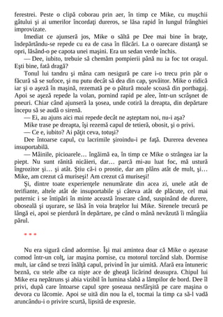 ferestrei. Peste o clipă coborau prin aer, în timp ce Mike, cu muşchii
gâtului şi ai umerilor încordaţi dureros, se lăsa rapid în lungul frânghiei
improvizate.
Imediat ce ajunseră jos, Mike o săltă pe Dee mai bine în braţe,
îndepărtându-se repede cu ea de casa în flăcări. La o oarecare distanţă se
opri, lăsând-o pe capota unei maşini. Era un sedan verde închis.
— Dee, iubito, trebuie să chemăm pompierii până nu ia foc tot oraşul.
Eşti bine, fată dragă?
Tonul lui tandru şi mâna cam nesigură pe care i-o trecu prin păr o
făcură să se sufoce, şi nu putu decât să dea din cap, şovăitor. Mike o ridică
iar şi o aşeză în maşină, rezemată pe o pătură moale scoasă din portbagaj.
Apoi se aşeză repede la volan, pornind rapid pe alee, într-un scrâşnet de
pneuri. Chiar când ajunseră la şosea, unde cotiră la dreapta, din depărtare
începu să se audă o sirenă.
— Ei, au ajuns aici mai repede decât ne aşteptam noi, nu-i aşa?
Mike trase pe dreapta, îşi rezemă capul de tetieră, obosit, şi o privi.
— Ce e, iubito? Ai păţit ceva, totuşi?
Dee întoarse capul, cu lacrimile şiroindu-i pe faţă. Durerea devenea
insuportabilă.
— Mâinile, picioarele… îngăimă ea, în timp ce Mike o strângea iar la
piept. Nu sunt rănită nicăieri, dar… parcă mi-au luat foc, mă ustură
îngrozitor şi… şi atât. Ştiu că-i o prostie, dar am plâns atât de mult, şi…
Mike, am crezut că muriseşi! Am crezut că muriseşi!
Şi, dintre toate experienţele nenumărate din acea zi, unele atât de
terifiante, altele atât de insuportabile şi câteva atât de plăcute, cel mai
puternic i se întipări în minte această înserare când, suspinând de durere,
oboseală şi uşurare, se lăsă în voia braţelor lui Mike. Sirenele trecură pe
lângă ei, apoi se pierdură în depărtare, pe când o mână nevăzută îi mângâia
părul.
* * *
Nu era sigură când adormise. Îşi mai amintea doar că Mike o aşezase
comod într-un colţ, iar maşina pornise, cu motorul torcând slab. Dormise
mult, iar când se trezi înălţă capul, privind în jur uimită. Afară era întuneric
beznă, cu stele albe ca nişte ace de gheaţă licărind deasupra. Chipul lui
Mike era nepătruns şi abia vizibil în lumina slabă a lămpilor de bord. Dee îl
privi, după care întoarse capul spre şoseaua nesfârşită pe care maşina o
devora cu lăcomie. Apoi se uită din nou la el, tocmai la timp ca să-l vadă
aruncându-i o privire scurtă, lipsită de expresie.
 