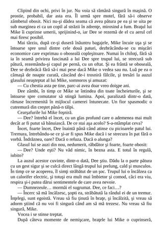 Clipind din ochi, privi în jur. Nu voia să rămână singură în maşină. O
prostie, probabil, dar asta era. Îl urmă spre motel, fără să-i observe
zâmbetul obosit. Nici nu-şi dădea seama că avea pătura pe ea şi se uita pe
sub marginea ei ca un copil al străzii în zdrenţe, mirosind a fum. Braţul lui
Mike îi cuprinse umerii, sprijinind-o, iar Dee se rezemă de el cu aerul cel
mai firesc posibil.
Mai târziu, după ce-şi duseră înăuntru bagajele, Mike încuie uşa şi se
întoarse spre unul dintre cele două paturi, dezbrăcându-se cu mişcări
economice care exprimau o oboseală copleşitoare. Numai în chiloţi, fără să
ia în seamă privirea fascinată a lui Dee spre trupul lui, se strecură sub
pătură, rezemându-şi capul pe pernă, cu un oftat. Şi ea frântă se oboseală,
Dee se dezbrăcă fără să-i mai pese dacă Mike o vedea sau nu. Luă pe ea o
cămaşă de noapte curată, căscând de-i trosniră fălcile, şi tresări la auzul
glasului neaşteptat al lui Mike, somnoros şi amuzat:
— Cu chestia asta pe tine, parc-ai avea doar vreo doişpe ani.
Dee zâmbi, în timp ce Mike se întindea din toate încheieturile, şi se
întoarse spre comutator să stingă lumina. Apoi, paralizată dintr-o dată,
rămase încremenită în mijlocul camerei întunecate. Un fior spasmodic o
cutremură din creştet până-n tălpi.
Cearşafurile lui Mike foşniră.
— Dee? întrebă el încet, cu un glas profund care o ademenea mai mult
decât ar fi putut să bănuiască. De ce stai aşa acolo? S-a-ntâmplat ceva?
Încet, foarte încet, Dee înaintă până când atinse cu picioarele patul lui.
Tremura, întrebându-se ce şi-ar fi spus Mike dacă i se strecura în pat fără o
vorbă. Îndrăznea, oare? Dacă o refuza. Dacă o alunga?
Glasul lui se auzi din nou, nedumerit, răbdător şi foarte, foarte obosit:
— Dee? Unde eşti? Nu văd nimic, în bezna asta. E totul în regulă,
iubito?
La auzul acestor cuvinte, dintr-o dată, Dee ştiu. Dădu la o parte pătura
cu un gest sigur şi se culcă direct lângă trupul lui prelung, cald şi musculos.
În timp ce se acoperea, îl simţi străbătut de un şoc. Trupul lui o încălzea ca
un calorifer electric, şi totuşi era mult mai îmbietor şi comod, căci era viu,
respira şi-i putea dărui sentimentele de care avea nevoie.
— Dumnezeule… mormăi el sugrumat. Dee, ce faci…?
— Încerc să mă încălzesc, şopti ea, străbătută la rândul ei de un tremur.
Înţelegi, sunt egoistă. Vreau să fiu ţinută în braţe, şi încălzită, şi vreau să
adorm ştiind că nu voi fi singură când am să mă trezesc. Nu vreau să fiu
singură, Mike.
Vocea i se stinse treptat.
După câteva momente de nemişcare, braţele lui Mike o cuprinseră,
 