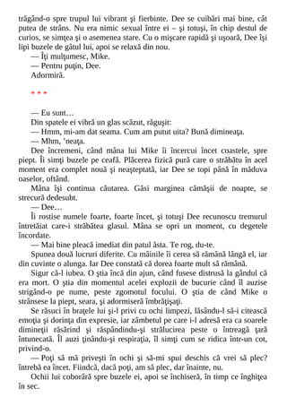 trăgând-o spre trupul lui vibrant şi fierbinte. Dee se cuibări mai bine, cât
putea de strâns. Nu era nimic sexual între ei – şi totuşi, în chip destul de
curios, se simţea şi o asemenea stare. Cu o mişcare rapidă şi uşoară, Dee îşi
lipi buzele de gâtul lui, apoi se relaxă din nou.
— Îţi mulţumesc, Mike.
— Pentru puţin, Dee.
Adormiră.
* * *
— Eu sunt…
Din spatele ei vibră un glas scăzut, răguşit:
— Hmm, mi-am dat seama. Cum am putut uita? Bună dimineaţa.
— Mhm, ’neaţa.
Dee încremeni, când mâna lui Mike îi încercui încet coastele, spre
piept. Îi simţi buzele pe ceafă. Plăcerea fizică pură care o străbătu în acel
moment era complet nouă şi neaşteptată, iar Dee se topi până în măduva
oaselor, oftând.
Mâna îşi continua căutarea. Găsi marginea cămăşii de noapte, se
strecură dedesubt.
— Dee…
Îi rostise numele foarte, foarte încet, şi totuşi Dee recunoscu tremurul
întretăiat care-i străbătea glasul. Mâna se opri un moment, cu degetele
încordate.
— Mai bine pleacă imediat din patul ăsta. Te rog, du-te.
Spunea două lucruri diferite. Cu mâinile îi cerea să rămână lângă el, iar
din cuvinte o alunga. Iar Dee constată că dorea foarte mult să rămână.
Sigur că-l iubea. O ştia încă din ajun, când fusese distrusă la gândul că
era mort. O ştia din momentul acelei explozii de bucurie când îl auzise
strigând-o pe nume, peste zgomotul focului. O ştia de când Mike o
strânsese la piept, seara, şi adormiseră îmbrăţişaţi.
Se răsuci în braţele lui şi-l privi cu ochi limpezi, lăsându-l să-i citească
emoţia şi dorinţa din expresie, iar zâmbetul pe care i-l adresă era ca soarele
dimineţii răsărind şi răspândindu-şi strălucirea peste o întreagă ţară
întunecată. Îl auzi ţinându-şi respiraţia, îl simţi cum se ridica într-un cot,
privind-o.
— Poţi să mă priveşti în ochi şi să-mi spui deschis că vrei să plec?
întrebă ea încet. Fiindcă, dacă poţi, am să plec, dar înainte, nu.
Ochii lui coborâră spre buzele ei, apoi se închiseră, în timp ce înghiţea
în sec.
 