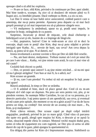 aproape când o să aibă loc explozia.
— N-are ce face, oftă Kim, privind-o în continuare pe Dee; apoi zâmbi.
Mai bine tunde-o, scumpo. Aş zice că ai douăzeci de minute până va fi
înapoi aici, cu întrebări jenante. Dacă vorbeşte cu Brett, s-a zis cu noi.
Lui Dee îi venea să lase baltă orice autocontrol, cedând panicii care o
ameninţa, dar nu-şi putea permite. Ajunsese prea departe ca să mai facă
greşeli prosteşti şi cel mai important era să-şi păstreze sângele rece.
— Vă mulţumesc la amândouă, spuse ea şi, pradă unui impuls, le
cuprinse în braţe, strângându-le cu putere.
Surprinse, încurcate şi destul de mişcate, cele două chelneriţe o
îmbrăţişară scurt şi ele, înainte de a o împinge de lângă ele.
— Hai, puştoaico, lasă-te! Cine te vede-acum ar zice că te duci la
execuţie, după cum te porţi! râse Kim, deşi nu-şi putu stăpâni o privire
intrigată spre Kathy. Ai… nevoie de bani, sau ceva? Am ceva depus la
bancă, aş putea să te-ajut. N-ai datorii, nu?
Ironia involuntară a acestor cuvinte o făcu pe Dee să râdă fără veselie.
— Nu, am bani destui, mulţumesc. Trebuie numai să-l evit pe omul ăla
pe care l-am văzut… Kathy, vei ţine minte cum arată, în caz că mai vine să
mă caute?
Cealaltă fată chicoti cu poftă.
— Dee, ce prostii spui uneori! L-aş ţine minte oricând… să nu-mi spui
că nu-l găseşti atrăgător! Tare bun ar mai fi, la o adică, nu?
Kim scoase un geamăt.
— Şi eu, care l-am pierdut! Va trebui să mă uit neapărat în faţă, poate
mai apare!
Râseră amândouă, în timp ce Dee se strâmba.
— O fi arătând el bine, dacă vă place genul dur. Cred că eu m-am
obişnuit să-l văd cape un duşman. Nu prea are sens pentru voi, ştiu, şi ne
pierdem vremea. Se numeşte Mike Carridine, în caz că se va prezenta, şi e
detectiv particular. I-aţi putea spune că am apendicită, sau ceva, şi eventual
să mă caute prin spitale, din moment ce nu m-a găsit acasă? I-ar da de lucru
pentru un timp, nu credeţi? Am nevoie de un avantaj cât mai mare… Pa,
Kim, şi-ţi mulţumesc!
Peste câteva minute, Dee scoase capul pe după colţul intrării
angajaţilor, prudentă, privind în jur cu mare grijă. Când văzu că parcarea
din spate era goală, alergă spre maşina lui Kim, o descuie şi se aşeză la
volan, răsucind repede cheia în contact. Motorul vechii maşini dudui gros,
semn că toba de eşapament era cam ruginită, iar Dee ştiu că urma să aibă
dureri de cap de la gaze, până ajungea la apartamentul ei.
Era drăguţ din partea lui Kim că-i împrumutase maşina. Stabiliseră ca
 