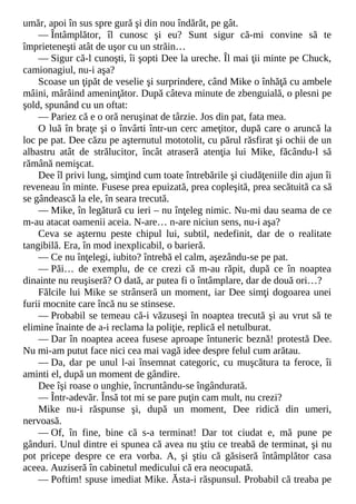 umăr, apoi în sus spre gură şi din nou îndărăt, pe gât.
— Întâmplător, îl cunosc şi eu? Sunt sigur că-mi convine să te
împrieteneşti atât de uşor cu un străin…
— Sigur că-l cunoşti, îi şopti Dee la ureche. Îl mai ţii minte pe Chuck,
camionagiul, nu-i aşa?
Scoase un ţipăt de veselie şi surprindere, când Mike o înhăţă cu ambele
mâini, mârâind ameninţător. După câteva minute de zbenguială, o plesni pe
şold, spunând cu un oftat:
— Pariez că e o oră neruşinat de târzie. Jos din pat, fata mea.
O luă în braţe şi o învârti într-un cerc ameţitor, după care o aruncă la
loc pe pat. Dee căzu pe aşternutul mototolit, cu părul răsfirat şi ochii de un
albastru atât de strălucitor, încât atraseră atenţia lui Mike, făcându-l să
rămână nemişcat.
Dee îl privi lung, simţind cum toate întrebările şi ciudăţeniile din ajun îi
reveneau în minte. Fusese prea epuizată, prea copleşită, prea secătuită ca să
se gândească la ele, în seara trecută.
— Mike, în legătură cu ieri – nu înţeleg nimic. Nu-mi dau seama de ce
m-au atacat oamenii aceia. N-are… n-are niciun sens, nu-i aşa?
Ceva se aşternu peste chipul lui, subtil, nedefinit, dar de o realitate
tangibilă. Era, în mod inexplicabil, o barieră.
— Ce nu înţelegi, iubito? întrebă el calm, aşezându-se pe pat.
— Păi… de exemplu, de ce crezi că m-au răpit, după ce în noaptea
dinainte nu reuşiseră? O dată, ar putea fi o întâmplare, dar de două ori…?
Fălcile lui Mike se strânseră un moment, iar Dee simţi dogoarea unei
furii mocnite care încă nu se stinsese.
— Probabil se temeau că-i văzuseşi în noaptea trecută şi au vrut să te
elimine înainte de a-i reclama la poliţie, replică el netulburat.
— Dar în noaptea aceea fusese aproape întuneric beznă! protestă Dee.
Nu mi-am putut face nici cea mai vagă idee despre felul cum arătau.
— Da, dar pe unul l-ai însemnat categoric, cu muşcătura ta feroce, îi
aminti el, după un moment de gândire.
Dee îşi roase o unghie, încruntându-se îngândurată.
— Într-adevăr. Însă tot mi se pare puţin cam mult, nu crezi?
Mike nu-i răspunse şi, după un moment, Dee ridică din umeri,
nervoasă.
— Of, în fine, bine că s-a terminat! Dar tot ciudat e, mă pune pe
gânduri. Unul dintre ei spunea că avea nu ştiu ce treabă de terminat, şi nu
pot pricepe despre ce era vorba. A, şi ştiu că găsiseră întâmplător casa
aceea. Auziseră în cabinetul medicului că era neocupată.
— Poftim! spuse imediat Mike. Ăsta-i răspunsul. Probabil că treaba pe
 