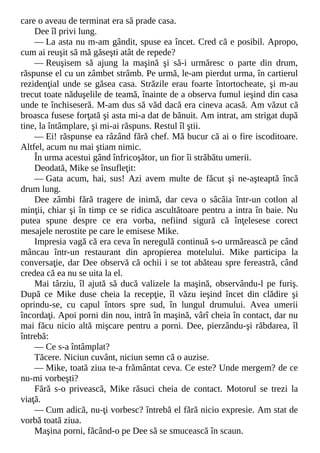 care o aveau de terminat era să prade casa.
Dee îl privi lung.
— La asta nu m-am gândit, spuse ea încet. Cred că e posibil. Apropo,
cum ai reuşit să mă găseşti atât de repede?
— Reuşisem să ajung la maşină şi să-i urmăresc o parte din drum,
răspunse el cu un zâmbet strâmb. Pe urmă, le-am pierdut urma, în cartierul
rezidenţial unde se găsea casa. Străzile erau foarte întortocheate, şi m-au
trecut toate năduşelile de teamă, înainte de a observa fumul ieşind din casa
unde te închiseseră. M-am dus să văd dacă era cineva acasă. Am văzut că
broasca fusese forţată şi asta mi-a dat de bănuit. Am intrat, am strigat după
tine, la întâmplare, şi mi-ai răspuns. Restul îl ştii.
— Ei! răspunse ea râzând fără chef. Mă bucur că ai o fire iscoditoare.
Altfel, acum nu mai ştiam nimic.
În urma acestui gând înfricoşător, un fior îi străbătu umerii.
Deodată, Mike se însufleţit:
— Gata acum, hai, sus! Azi avem multe de făcut şi ne-aşteaptă încă
drum lung.
Dee zâmbi fără tragere de inimă, dar ceva o sâcâia într-un cotlon al
minţii, chiar şi în timp ce se ridica ascultătoare pentru a intra în baie. Nu
putea spune despre ce era vorba, nefiind sigură că înţelesese corect
mesajele nerostite pe care le emisese Mike.
Impresia vagă că era ceva în neregulă continuă s-o urmărească pe când
mâncau într-un restaurant din apropierea motelului. Mike participa la
conversaţie, dar Dee observă că ochii i se tot abăteau spre fereastră, când
credea că ea nu se uita la el.
Mai târziu, îl ajută să ducă valizele la maşină, observându-l pe furiş.
După ce Mike duse cheia la recepţie, îl văzu ieşind încet din clădire şi
oprindu-se, cu capul întors spre sud, în lungul drumului. Avea umerii
încordaţi. Apoi porni din nou, intră în maşină, vârî cheia în contact, dar nu
mai făcu nicio altă mişcare pentru a porni. Dee, pierzându-şi răbdarea, îl
întrebă:
— Ce s-a întâmplat?
Tăcere. Niciun cuvânt, niciun semn că o auzise.
— Mike, toată ziua te-a frământat ceva. Ce este? Unde mergem? de ce
nu-mi vorbeşti?
Fără s-o privească, Mike răsuci cheia de contact. Motorul se trezi la
viaţă.
— Cum adică, nu-ţi vorbesc? întrebă el fără nicio expresie. Am stat de
vorbă toată ziua.
Maşina porni, făcând-o pe Dee să se smucească în scaun.
 