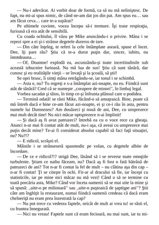 — Nu-i adevărat. Ai vorbit doar de formă, ca să nu mă neliniştesc. De
fapt, nu mi-ai spus nimic, de când ne-am dat jos din pat. Am spus eu… sau
am făcut ceva… care te-a supărat?
Pe ultimele cuvinte, vocea începu să-i tremure. Îşi trase respiraţia,
furioasă că era atât de sensibilă.
Cu coada ochiului, îl văzu pe Mike aruncându-i o privire. Mâna i se
repezi spre a ei şi-i strânse degetele dureros de tare.
— Din câte înţeleg, te referi la cele întâmplate aseară, spuse el încet.
Dee, îţi pare rău? Ştiu că te-a durut puţin dar, sincer, iubito, nu
întotdeauna…
— Of, Doamne! explodă ea, ascunzându-şi toate incertitudinile sub
această izbucnire furioasă. Nu mă lua de sus! Ştiu că sunt tânără, dar
cunosc şi eu realităţile vieţii – se învaţă şi la şcoală, să ştii!
Se opri brusc, îi simţi mâna retrăgându-se, iar tonul i se schimbă.
— Asta e, nu? Tu regreţi e s-a întâmplat azi-noapte, nu eu. Fiindcă sunt
atât de tânără? Cred că se numeşte „corupere de minori”, în limbaj legal.
Vorbea sacadat şi tăios, în timp ce-şi înfrunta plânsul care o podidea.
— Termină odată! se răsti Mike, făcând-o să amuţească. Bine, poate că
mă întreb dacă e bine ce-am făcut azi-noapte, ei şi ce-i rău în asta, pentru
numele lui Dumnezeu? Am douăzeci şi nouă de ani, Dee, cu unsprezece
mai mult decât tine! Nu nici măcar optsprezece n-ai împlinit!
— Şi dacă aş fi avut patruzeci? întrebă ea cu o voce rece ca gheaţa.
Atunci n-ar mai fi contat atât de mult, nu-i aşa, că aveai cu unsprezece mai
puţin decât mine? Te-ai fi considerat absolut capabil să faci faţă situaţiei,
nu? Nu?!?
— E ridicol, scrâşni el.
Mâinile i se strânseseră spasmodic pe volan, cu degetele albite de
încordare.
— De ce e ridicol?!? strigă Dee, lăsând să i se reverse toate emoţiile
turbulente. Ştiam ce naiba făceam, nu? Dacă aş fi fost o fată bătrână de
patruzeci de ani? Tot n-ar fi contat la fel de mult – nu clătina aşa din cap –
n-ar fi contat! Ţi se citeşte în ochi. Fir-ar al dracului să fie, iar începi cu
statisticile, iar pe mine nici măcar nu mă vezi! Când o să se termine cu
toată porcăria asta, Mike? Când vor înceta oamenii să se mai uite la mine şi
să spună: „uite-o pe milionară” sau „uite-o puştoaică de şaptişpe ani”? Ştii
câte am înghiţit la restaurant, numai fiindcă oamenii credeau că dacă eram
chelneriţă nu eram prea înzestrată la cap?
— Nu pot trece cu vederea faptele, oricât de mult ai vrea tu! se răsti el,
cu fruntea înnegurată.
— Nici nu vreau! Faptele sunt că eram fecioară, nu mai sunt, iar tu mi-
 