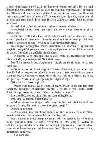 ai luat virginitatea! şuieră ea. Şi tot fapt e că noaptea trecută a fost cu totul
deosebită pentru mine şi cred că, dacă nu te-ai mai împotrivi, ar fi şi pentru
tine! Şi, domnul meu, tot fapt e şi ăla că poţi considera ceea ce-am făcut noi
azi-noapte „sex”, sau „dragoste”. Nu vreau să ignori faptele, vreau doar să
le vezi aşa cum sunt! Ţi-ai mai fi făcut atâtea scrupule dacă nu eram
fecioară?
În mod uimitor, buzele lui se arcuiră scurt într-un zâmbet.
— Probabil că nu m-aş mai simţi atât de vinovat, recunoscu el cu
amărăciune.
— Ei bine, replică dur Dee, urmărindu-i atentă reacţia, dac-aş fi ştiut,
mi-aş fi pierdut virginitatea cu cine ştie ce străin, într-o cameră prăpădită de
motel, şi-acuma n-ai mai fi avut de ce să te simţi atât de prost.
Fu complet nepregătită pentru înjurătura lui obscenă şi zguduitura
maşinii, care părăsi şoseaua pentru a se opri pe acostament. Mike o apucă
de umeri, începând s-o zgâlţâie din răsputeri.
— Niciodată să nu mai spui una ca asta! mârâi el. Dumnezeule mare!
Chiar atât de puţin te respecţi? Niciodată n-am…
Dee îl întrerupse brusc, acoperindu-i buzele cu ale ei. Apoi se retrase,
zâmbindu-i.
— Şi nu te bucuri că mă respect mai mult decât atât, şi pe mine şi pe
tine, făcând ca noaptea trecură să însemne ceva cu totul deosebit, nu doar o
aventură frivolă? întrebă ea încet. Mike, chiar atât de mult regreţi? Dacă da,
îmi pare rău. Numai că eu, pur şi simplu, nu pot să regret.
Mike slăbi strânsoarea şi oftă.
— Poate cred, numai, că ar trebui să regret. Poate că de-asta trec prin
asemenea remuşcări chinuitoare, nu ştiu… Şi, da, a fost foarte, foarte
deosebit şi pentru mine, şi va rămâne o amintire nepreţuită.
Îşi coborî buzele spre ale ei, într-un sărut mângâietor.
Dee, însă, se retrase, încruntându-se.
— Mike, de ce nu-mi spui unde mergem? Ştiu că mi-ai cerut să am
încredere în tine, dar nu ţi se pare că exagerezi puţin?
O privi un moment.
— Am amânat, mormăi el, frecându-şi ochii cu degetele. Şi ai dreptate,
trebuia să-ţi spun mai devreme. Mergem la Knoxville.
Era o declaraţie seacă, simplă, care nu admitea replică, dar Mike tăcu
totuşi, privind-o atent. La auzul cuvintelor lui, Dee simţi o lovitură în
adâncul pieptului, dar se strădui s-o învingă, spunându-şi: „Ai încredere.
Vrea să ai încredere-n el. Ai încredere, Dee.” Trase aer în piept, adânc,
tremurător, şi întrebă:
— Cât vom sta?
 