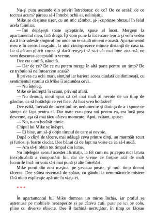 Nu-şi putu ascunde din priviri întrebarea: de ce? De ce acasă, de ce
tocmai acum? păreau să-l întrebe ochii ei, neliniştiţi.
Mike se destinse uşor, cu un mic zâmbet, şi-i cuprinse obrazul în felul
acela familiar.
— Îmi depăşeşti toate aşteptările, spuse el încet. Mergem la
apartamentul meu, fată dragă. Îţi vom pune la încercare teoria şi vom vedea
dacă într-adevăr singurul loc unde nu te caută nimeni e acasă. Apartamentul
meu e în centrul oraşului, la nici cincisprezece minute distanţă de casa ta.
Iar dacă am ghicit corect şi dacă reuşeşti să stai cât mai bine ascunsă, ne
vom descurca acceptabil o vreme.
Dee era uimită, năucită.
— Dar de ce? De ce nu putem merge în altă parte pentru un timp? De
ce trebuie să ne întoarcem acasă?
Îl privea cu ochi mari, simţind iar bariera aceea ciudată de dimineaţă, cu
sentimentul straniu că Mike îi ascundea ceva.
— Nu înţeleg.
Mike se îndreptă în scaun, privind afară.
— Nu demult, mi-ai spus că cel mai mult ai nevoie de un timp de
gândire, ca să hotărăşti ce vei face. Ai luat vreo hotărâre?
Dee ezită, înecată de incertitudine, nedumerire şi dorinţa de a-i spune ce
simţea de fapt pentru el. Dar toate erau prea noi pentru ea, era încă prea
devreme, aşa că mai tăcu câteva momente. Apoi, ezitant, spuse:
— Nu, n-am hotărât nimic.
Chipul lui Mike se înăspri.
— Ei bine, am să-ţi obţin timpul de care ai nevoie.
După o clipă de tăcere, mai adăugă ceva printre dinţi, un mormăit scurt
şi furios, şi foarte ciudat. Dee bănui că de fapt nu voise ca ea să-l audă.
— Am să-ţi obţin tot timpul din lume.
Nu înţelegea sensul acestei afirmaţii, la fel cum nu pricepea nici latura
inexplicabilă a comportării lui, dar de vreme ce forţase atât de mult
lucrurile încă nu voia să-i mai pună şi alte întrebări.
Mike porni din nou maşina, pe şoseaua pustie, şi mult timp domni
tăcerea. Dee stătea rezemată de spătar, cu gândul la nenumăratele mistere
fără nicio explicaţie apărute în viaţa ei.
* * *
În apartamentul lui Mike domnea un miros închis, iar praful se
aşternuse pe mobilele neacoperite şi pe câteva cutii puse pe ici pe colo,
pline cu diverse obiecte. Dee îl tachină necruţător, în timp ce făceau
 