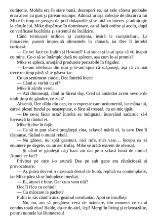 curăţenie. Mobila era în stare bună, descoperi ea, iar cele câteva podoabe
erau alese cu gust şi păreau scumpe. Admiră uriaşa colecţie de discuri a lui
Mike în timp ce ştergea de praf dulapurile şi se uită cu interes şi admiraţie
la cărţile lui. Mike dispăruse în dormitoare, ca să facă ordine şi acolo, după
ce verificase bucătăria şi sistemul de încălzire.
Când terminară ordinea şi curăţenia, ieşiră la cumpărături. La
întoarcere, puseră împreună alimentele în cămară, iar Dee îl întrebă
curioasă:
— Ce vei face cu Judith şi Howard? I-ai sunat şi le-ai spus că vii înapoi
cu mine. Ce-o să se întâmple dacă nu apărem, aşa cum le-ai promis?
Mike se aplecă, aranjând produsele perisabile în frigider.
— Le-am telefonat din nou şi le-am spus că scăpaseşi, aşa că va mai
trece un timp până să te găsesc iar.
Cu un sentiment ciudat, Dee întrebă încet:
— Când ai vorbit cu ei?
Mike îi zâmbi vesel.
— Azi dimineaţă, când tu făceai duş. Cred că amândoi avem nevoie de
mult timp de gândire, ce zici?
Absentă, Dee dădu din cap, cu o expresie cam nedumerită, iar mâna lui,
care-i plesni fundul pe neaşteptate, o făcu să tresară, cu un mic ţipăt.
— De ce-ai făcut asta? întrebă ea indignată, încercând zadarnic să-l
lovească la rândul ei.
Mike îi râse în faţă:
— Ca să te pun să-mi pregăteşti cina, sclavo! mârâi el, la care Dee îi
răspunse, făcând o mutră rebelă.
— Nu gătesc, nu spăl geamuri, nici rufe, nici vase… începu ea să
enumere pe degete, cu un aer trufaş. Mike se arătă extrem de ofensat.
— Şi când te gândeşti câţi bani am dat pe-o sclavă bună de nimic!
Atunci ce faci?
Privirea pe care i-o aruncă Dee pe sub gene era răutăcioasă şi
provocatoare.
— Aş putea deveni o maseuză destul de bună, replică ea contemplativ,
iar Mike păru să se înduplece imediat.
— Ei, atunci e bine. Dar cum vom trăi?
Dee îi făcu cu ochiul:
— Cu mâncare la pachet?
Pufni în râs când îi auzi geamul involuntar. Apoi se însufleţi:
— Nu, nu, am să pregătesc ceva de mâncare, din moment ce tu ai
condus toată ziua! Haide, du-te de-aici, ieşi! Mergi în living şi relaxează-te,
pentru numele lui Dumnezeu!
 