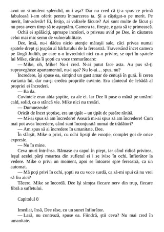 avut un stimulent splendid, nu-i aşa? Dar nu cred că ţi-a spus ce primă
fabuloasă i-am oferit pentru întoarcerea ta. Şi a câştigat-o pe merit. Pe
merit, într-adevăr! Ei, fetiţo, ai valizele făcute? Azi sunt multe de făcut şi
nu prea avem timp să te aşteptăm. Camera ta, fireşte, e gata să te primească.
Ochii ei spălăciţi, aproape incolori, o priveau avid pe Dee, în căutarea
celui mai mic semn de vulnerabilitate.
Dee, însă, nu-i dădea nicio atenţie mătuşii sale, căci privea numai
spatele drept şi ţeapăn al bărbatului de la fereastră. Traversând încet camera
pe lângă Judith, pe care n-o învrednici nici cu-o privire, se opri în spatele
lui Mike, căruia îi şopti cu voce tremurătoare:
— Mike, oh, Mike! Nu-i cred. N-ai putut face asta. Au pus să-ţi
supravegheze apartamentul, nu-i aşa? Nu le-ai… spus, nu?
Încredere, îşi spuse ea, simţind un gust amar de cenuşă în gură. Îi cerea
varianta lui, dar nu-şi credea propriile cuvinte. Era cântecul de lebădă al
propriei ei încrederi.
— Ba da.
Cuvintele erau abia şoptite, ca ale ei. Iar Dee îi puse o mână pe umărul
cald, solid, ca o stâncă vie. Mike nici nu tresări.
— Dumnezeule!
Oricât de încet şoptise, era un ţipăt – un ţipăt de pasăre rănită.
— Mi-ai spus să am încredere! Aseară mi-ai spus să am încredere! Cum
mai pot avea încredere, când sunt înconjurată numai de trădători?
— Am spus să ai încredere în umanitate, Dee.
În sfârşit, Mike o privi, cu ochi lipsiţi de emoţie, complet goi de orice
expresie.
— Nu în mine.
Ceva muri într-însa. Rămase cu capul în piept, iar când ridică privirea,
leşul acelei părţi moartea din sufletul ei i se ivise în ochi, înfiorător la
vedere. Mike o privi un moment, apoi se întoarse spre fereastră, ca un
automat.
— Mă poţi privi în ochi, şopti ea cu voce surdă, ca să-mi spui că nu vrei
să fiu aici?
Tăcere. Mike se încordă. Dee îşi simţea fiecare nerv din trup, fiecare
fibră a sufletului.
Capitolul 8
Imediat, însă, Dee râse, cu un sunet înfiorător.
— Lasă, nu contează, spuse ea. Fiindcă, ştii ceva? Nu mai cred în
umanitate.
 