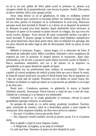 ea să ia un taxi (plătit de Dee) până acasă la prietena sa, pentru a-şi
recupera cheile de la proprietăreasă, care locuia la parter. Astfel, Dee putea
să plece imediat, fără a mai aştepta taxiul.
Avea timp destul ca să se gândească, în timp ce străbătea centrul
oraşului Akron spre cartierul cu locuinţe ieftine. Iar trebuia să fugă. Într-un
fel era trist, pentru că începuse să se aclimatizeze în acel oraş. Petrecuse
aproape nouă luni lucrând la Dandy’s şi o durea să se despartă de prietenii
ei. Reuşise să pună ceva bani departe, după cheltuielile strict necesare, şi
începuse să spere că în toamnă se putea înscrie la colegiu, dar aşa ceva era
acum exclus, desigur. Avea nevoie de toate economiile pentru a-şi găsi o
nouă locuinţă. Îi puteau ajunge la limită până când împlinea optsprezece
ani, peste două luni, dacă sărea peste mese. Ştia că sfârşitul era aproape, dar
era prea obosită de-atâta fugă şi atât de descurajată, încât nu părea să mai
conteze.
Mâinile îi tremurau. Fugea… mereu fugea. Cu o izbucnire de furie, îl
blestemă pe individul acela, Mike Carridine, folosind o serie curgătoare de
expresii pe care le prinsese în timpul muncii la restaurant. Apoi râse,
amintindu-şi cât de tare o şocaseră unele dintre lucrurile auzite la Dandy’s.
Într-o asemenea atmosferă, nici nu e de mirare că te deprinzi cu
grosolăniile şi te-apuci destul de repede să înjuri.
Carridine era un profesionist bun, trebuia să recunoască. Orice om
capabil să cearnă mulţimea de indicii şi piste false pe care o lăsase în urmă,
în timp de numai nouă luni, nu putea fi decât foarte bun. Nu se aşteptase să-
i dea de urmă atât de repede. Pesemne era un dulău cu nasul foarte fin.
Trebuia să rămână cu capul pe umeri şi cu picioarele pe pământ ca să scape
şi de data asta.
Nouă luni… Conducea automat, cu gândurile în trecut şi buzele
răsfrânte amarnic, înverşunat. Parcă trecuse o viaţă de om, o mie de vieţi.
Gândul de a renunţa şi a se întoarce era intolerabil.
Schimbă vitezele şi, în ciuda gândurilor ei serioase, chicoti la auzul
geamătului aproape omenesc al motorului.
Se apropia de strada ei, cu ochii atenţi, prudenţi, iscoditori. Încetini,
apoi, avertizată de instinct, intră la o benzinărie pentru a suna repede la
restaurant. Kim răspunse imediat, iar Dee trecu direct la subiect:
— Eu sunt. Carridine a trecut pe-acolo, Kim?
— Da, răspunse veselă cealaltă, servim şi pentru acasă. Cu ce vă putem
ajuta.
Dee se gândi o clipă la acest răspuns ciudat.
— E lângă tine, la tejghea, şi nu poţi să vorbeşti?
Cu atât mai bine. Însemna că putea să intre liniştită în casă.
 