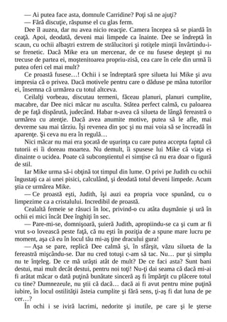 — Ai putea face asta, domnule Carridine? Poţi să ne ajuţi?
— Fără discuţie, răspunse el cu glas ferm.
Dee îl auzea, dar nu avea nicio reacţie. Camera începea să se piardă în
ceaţă. Apoi, deodată, deveni mai limpede ca înainte. Dee se îndreptă în
scaun, cu ochii albaştri extrem de strălucitori şi rotiţele minţii învârtindu-i-
se frenetic. Dacă Mike era un mercenar, de ce nu fusese deştept şi nu
trecuse de partea ei, moştenitoarea propriu-zisă, cea care în cele din urmă îi
putea oferi cel mai mult?
Ce proastă fusese…! Ochii i se îndreptară spre silueta lui Mike şi avu
impresia că o privea. Dacă motivele pentru care o dăduse pe mâna tutorilor
ei, însemna că urmărea cu totul altceva.
Ceilalţi vorbeau, discutau termeni, făceau planuri, planuri cumplite,
macabre, dar Dee nici măcar nu asculta. Stătea perfect calmă, cu paloarea
de pe faţă dispărută, judecând. Habar n-avea că silueta de lângă fereastră o
urmărea cu atenţie. Dacă avea anumite motive, putea să le afle, mai
devreme sau mai târziu. Îşi revenea din şoc şi nu mai voia să se încreadă în
aparenţe. Şi ceva nu era în regulă…
Nici măcar nu mai era şocată de uşurinţa cu care putea accepta faptul că
tutorii ei îi doreau moartea. Nu demult, îi spusese lui Mike că viaţa ei
dinainte o ucidea. Poate că subconştientul ei simţise că nu era doar o figură
de stil.
Iar Mike urma să-i obţină tot timpul din lume. O privi pe Judith cu ochii
îngustaţi ca ai unei pisici, calculând, şi deodată totul deveni limpede. Acum
ştia ce urmărea Mike.
— Ce proastă eşti, Judith, îşi auzi ea propria voce spunând, cu o
limpezime ca a cristalului. Incredibil de proastă.
Cealaltă femeie se răsuci în loc, privind-o cu atâta duşmănie şi ură în
ochii ei mici încât Dee înghiţi în sec.
— Pare-mi-se, domnişoară, şuieră Judith, apropiindu-se ca şi cum ar fi
vrut s-o lovească peste faţă, că nu eşti în poziţia de a spune mare lucru pe
moment, aşa că eu în locul tău mi-aş ţine dracului gura!
— Aşa se pare, replică Dee calmă şi, în sfârşit, văzu silueta de la
fereastră mişcându-se. Dar nu cred totuşi c-am să tac. Nu… pur şi simplu
nu te înţeleg. De ce mă urăşti atât de mult? De ce faci asta? Sunt bani
destui, mai mult decât destui, pentru noi toţi! Nu-ţi dai seama că dacă mi-ai
fi arătat măcar o dată puţină bunătate sinceră aş fi împărţit cu plăcere totul
cu tine? Dumnezeule, nu ştii că dacă… dacă ai fi avut pentru mine puţină
iubire, în locul ostilităţii ăsteia cumplite şi fără sens, ţi-aş fi dat luna de pe
cer…?
În ochi i se iviră lacrimi, nedorite şi inutile, pe care şi le şterse
 