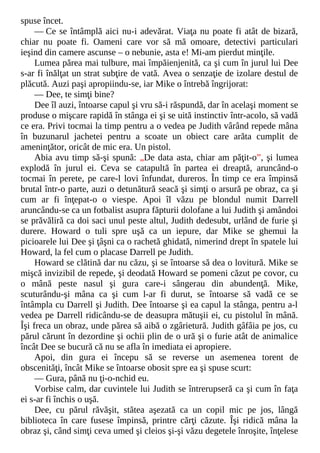 spuse încet.
— Ce se întâmplă aici nu-i adevărat. Viaţa nu poate fi atât de bizară,
chiar nu poate fi. Oameni care vor să mă omoare, detectivi particulari
ieşind din camere ascunse – o nebunie, asta e! Mi-am pierdut minţile.
Lumea părea mai tulbure, mai împăienjenită, ca şi cum în jurul lui Dee
s-ar fi înălţat un strat subţire de vată. Avea o senzaţie de izolare destul de
plăcută. Auzi paşi apropiindu-se, iar Mike o întrebă îngrijorat:
— Dee, te simţi bine?
Dee îl auzi, întoarse capul şi vru să-i răspundă, dar în acelaşi moment se
produse o mişcare rapidă în stânga ei şi se uită instinctiv într-acolo, să vadă
ce era. Privi tocmai la timp pentru a o vedea pe Judith vârând repede mâna
în buzunarul jachetei pentru a scoate un obiect care arăta cumplit de
ameninţător, oricât de mic era. Un pistol.
Abia avu timp să-şi spună: „De data asta, chiar am păţit-o”, şi lumea
explodă în jurul ei. Ceva se catapultă în partea ei dreaptă, aruncând-o
tocmai în perete, pe care-l lovi înfundat, dureros. În timp ce era împinsă
brutal într-o parte, auzi o detunătură seacă şi simţi o arsură pe obraz, ca şi
cum ar fi înţepat-o o viespe. Apoi îl văzu pe blondul numit Darrell
aruncându-se ca un fotbalist asupra făpturii dolofane a lui Judith şi amândoi
se prăvăliră ca doi saci unul peste altul, Judith dedesubt, urlând de furie şi
durere. Howard o tuli spre uşă ca un iepure, dar Mike se ghemui la
picioarele lui Dee şi ţâşni ca o rachetă ghidată, nimerind drept în spatele lui
Howard, la fel cum o placase Darrell pe Judith.
Howard se clătină dar nu căzu, şi se întoarse să dea o lovitură. Mike se
mişcă invizibil de repede, şi deodată Howard se pomeni căzut pe covor, cu
o mână peste nasul şi gura care-i sângerau din abundenţă. Mike,
scuturându-şi mâna ca şi cum l-ar fi durut, se întoarse să vadă ce se
întâmpla cu Darrell şi Judith. Dee întoarse şi ea capul la stânga, pentru a-l
vedea pe Darrell ridicându-se de deasupra mătuşii ei, cu pistolul în mână.
Îşi freca un obraz, unde părea să aibă o zgârietură. Judith gâfâia pe jos, cu
părul cărunt în dezordine şi ochii plin de o ură şi o furie atât de animalice
încât Dee se bucură că nu se afla în imediata ei apropiere.
Apoi, din gura ei începu să se reverse un asemenea torent de
obscenităţi, încât Mike se întoarse obosit spre ea şi spuse scurt:
— Gura, până nu ţi-o-nchid eu.
Vorbise calm, dar cuvintele lui Judith se întrerupseră ca şi cum în faţa
ei s-ar fi închis o uşă.
Dee, cu părul răvăşit, stătea aşezată ca un copil mic pe jos, lângă
biblioteca în care fusese împinsă, printre cărţi căzute. Îşi ridică mâna la
obraz şi, când simţi ceva umed şi cleios şi-şi văzu degetele înroşite, înţelese
 