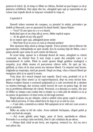 puterea în falcă. Şi, în timp ce Mike se clătina, făcând un pas înapoi ca să-şi
păstreze echilibrul, Dee ţâşni din loc, alergând spre uşă şi repezindu-se pe
culoar mai repede decât se mişcare vreodată în viaţa ei.
Capitolul 9
Darrell stătea rezemat de canapea, cu pistolul în mână, privindu-i pe
Judith şi Howard, care se aşezaseră în două fotolii. Spuse blajin:
— Vezi? Ţi-am spus eu c-o s-o doară.
Ridicând spre el un chip alb şi sever, Mike replică aspru:
— Ai de gând să taci din gură?
Şi se repezi spre uşă, adăugând peste umăr:
— Mai bine fă şi tu ceva cu rost şi cheamă poliţia!
Dee ajunsese deja afară şi alerga repede. Trecu printre câteva blocuri de
apartamente, îndreptându-se spre stradă. Era în avantaj faţă de Mike, care-i
putea pierde uşor urma în acel cartier de blocuri.
În scurt timp, ajunse la o distanţă destul de mare, alergând cu viteză
constantă, iar efortul fizic îi mai risipi o parte din emoţiile care i se
acumulaseră în suflet. Până la urmă ajunse lângă grădina zoologică a
oraşului, şi-şi dădu seama că parcursese câteva mile. Se opri pe loc,
gâfâind, şi văzu că în ziua aceea era intrarea liberă. Cu mişcări mai încete,
trăgându-şi respiraţia, intră pe poartă. După un timp, văzu o bancă liberă pe
marginea aleii şi se aşeză la soare.
Voia doar să-i treacă timpul mai repede. Dacă voia, probabil că ar fi
putut să fugă chiar atunci şi să supravieţuiască, deşi nu avea niciun ban.
Marea evadare fusese o aventură palpitantă şi o cale excelentă de a rămâne
cu mintea întreagă, dar existau unele lucruri de care nu putea fugi. Şi mai
era şi problema diferenţei de vârstă. Personal, n-o deranja cu nimic, dar ştia
că Mike se simţea cam ciudat într-o relaţie cu o fată atât de tânără ca ea şi
nu putea să garanteze că totul urma să decurgă normal.
După-amiaza era pe sfârşite, când o umbră căzu peste capul ei aplecat.
Dee ridică privirea, îl văzu stând tăcut în faţa ei şi se uită la ceas.
— Cam slab, comentă ea calmă. Mă aşteptam să te văd aici cam acum o
oră şi jumătate.
Mike nu arăta la fel de calm. Avea mâinile încleştate, chipul palid şi
ochii sticlind de emoţie.
— Azi n-am gândit prea logic, puse el încet, aşezându-se alături.
Privindu-l cu acelaşi calm neclintit, Dee îi zări vânătaia de pe obraz.
— Prima dată când te-am lovit, am regretat, remarcă ea. Azi nu mi-a
mai părut rău.
 