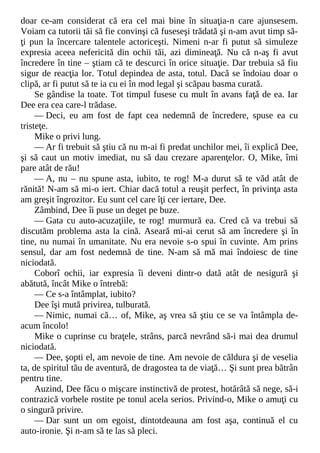 doar ce-am considerat că era cel mai bine în situaţia-n care ajunsesem.
Voiam ca tutorii tăi să fie convinşi că fuseseşi trădată şi n-am avut timp să-
ţi pun la încercare talentele actoriceşti. Nimeni n-ar fi putut să simuleze
expresia aceea nefericită din ochii tăi, azi dimineaţă. Nu că n-aş fi avut
încredere în tine – ştiam că te descurci în orice situaţie. Dar trebuia să fiu
sigur de reacţia lor. Totul depindea de asta, totul. Dacă se îndoiau doar o
clipă, ar fi putut să te ia cu ei în mod legal şi scăpau basma curată.
Se gândise la toate. Tot timpul fusese cu mult în avans faţă de ea. Iar
Dee era cea care-l trădase.
— Deci, eu am fost de fapt cea nedemnă de încredere, spuse ea cu
tristeţe.
Mike o privi lung.
— Ar fi trebuit să ştiu că nu m-ai fi predat unchilor mei, îi explică Dee,
şi să caut un motiv imediat, nu să dau crezare aparenţelor. O, Mike, îmi
pare atât de rău!
— A, nu – nu spune asta, iubito, te rog! M-a durut să te văd atât de
rănită! N-am să mi-o iert. Chiar dacă totul a reuşit perfect, în privinţa asta
am greşit îngrozitor. Eu sunt cel care îţi cer iertare, Dee.
Zâmbind, Dee îi puse un deget pe buze.
— Gata cu auto-acuzaţiile, te rog! murmură ea. Cred că va trebui să
discutăm problema asta la cină. Aseară mi-ai cerut să am încredere şi în
tine, nu numai în umanitate. Nu era nevoie s-o spui în cuvinte. Am prins
sensul, dar am fost nedemnă de tine. N-am să mă mai îndoiesc de tine
niciodată.
Coborî ochii, iar expresia îi deveni dintr-o dată atât de nesigură şi
abătută, încât Mike o întrebă:
— Ce s-a întâmplat, iubito?
Dee îşi mută privirea, tulburată.
— Nimic, numai că… of, Mike, aş vrea să ştiu ce se va întâmpla de-
acum încolo!
Mike o cuprinse cu braţele, strâns, parcă nevrând să-i mai dea drumul
niciodată.
— Dee, şopti el, am nevoie de tine. Am nevoie de căldura şi de veselia
ta, de spiritul tău de aventură, de dragostea ta de viaţă… Şi sunt prea bătrân
pentru tine.
Auzind, Dee făcu o mişcare instinctivă de protest, hotărâtă să nege, să-i
contrazică vorbele rostite pe tonul acela serios. Privind-o, Mike o amuţi cu
o singură privire.
— Dar sunt un om egoist, dintotdeauna am fost aşa, continuă el cu
auto-ironie. Şi n-am să te las să pleci.
 