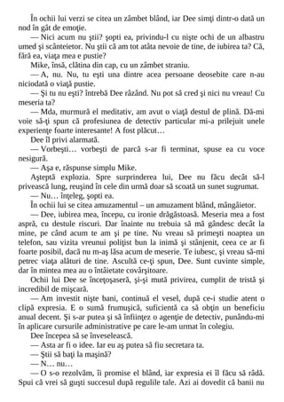 În ochii lui verzi se citea un zâmbet blând, iar Dee simţi dintr-o dată un
nod în gât de emoţie.
— Nici acum nu ştii? şopti ea, privindu-l cu nişte ochi de un albastru
umed şi scânteietor. Nu ştii că am tot atâta nevoie de tine, de iubirea ta? Că,
fără ea, viaţa mea e pustie?
Mike, însă, clătina din cap, cu un zâmbet straniu.
— A, nu. Nu, tu eşti una dintre acea persoane deosebite care n-au
niciodată o viaţă pustie.
— Şi tu nu eşti? întrebă Dee râzând. Nu pot să cred şi nici nu vreau! Cu
meseria ta?
— Mda, murmură el meditativ, am avut o viaţă destul de plină. Dă-mi
voie să-ţi spun că profesiunea de detectiv particular mi-a prilejuit unele
experienţe foarte interesante! A fost plăcut…
Dee îl privi alarmată.
— Vorbeşti… vorbeşti de parcă s-ar fi terminat, spuse ea cu voce
nesigură.
— Aşa e, răspunse simplu Mike.
Aşteptă explozia. Spre surprinderea lui, Dee nu făcu decât să-l
privească lung, reuşind în cele din urmă doar să scoată un sunet sugrumat.
— Nu… înţeleg, şopti ea.
În ochii lui se citea amuzamentul – un amuzament blând, mângâietor.
— Dee, iubirea mea, începu, cu ironie drăgăstoasă. Meseria mea a fost
aspră, cu destule riscuri. Dar înainte nu trebuia să mă gândesc decât la
mine, pe când acum te am şi pe tine. Nu vreau să primeşti noaptea un
telefon, sau vizita vreunui poliţist bun la inimă şi stânjenit, ceea ce ar fi
foarte posibil, dacă nu m-aş lăsa acum de meserie. Te iubesc, şi vreau să-mi
petrec viaţa alături de tine. Ascultă ce-ţi spun, Dee. Sunt cuvinte simple,
dar în mintea mea au o întâietate covârşitoare.
Ochii lui Dee se înceţoşaseră, şi-şi mută privirea, cumplit de tristă şi
incredibil de mişcară.
— Am investit nişte bani, continuă el vesel, după ce-i studie atent o
clipă expresia. E o sumă frumuşică, suficientă ca să obţin un beneficiu
anual decent. Şi s-ar putea şi să înfiinţez o agenţie de detectiv, punându-mi
în aplicare cursurile administrative pe care le-am urmat în colegiu.
Dee începea să se înveselească.
— Asta ar fi o idee. Iar eu aş putea să fiu secretara ta.
— Ştii să baţi la maşină?
— N… nu…
— O s-o rezolvăm, îi promise el blând, iar expresia ei îl făcu să râdă.
Spui că vrei să guşti succesul după regulile tale. Azi ai dovedit că banii nu
 