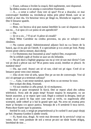 — Exact, cafeaua o livrăm la ceaşcă, fără suplimente, sosi răspunsul.
Îşi dădea seama că se anunţa o convorbire frustrantă.
— A… a cerut o cafea? Asta vrei să spui? Fir-ar a dracului, ce mai
conversaţie! bombăni ea, trecându-şi mâna prin părul blond, care ui se
ciufuli şi mai rău. Un benzinar trecu pe lângă ea, hlizindu-se sugestiv, iar
Dee îi întoarse spatele.
— Exact.
— Bine, voi încerca să-ţi pun numai întrebări la care să răspunzi cu da
sau nu… I-ai spus că s-ar putea să am apendicită?
— Da.
— Şi ce-a zis…? Fi-ţi-ar! A părut să creadă?
Dacă Mike Carridine nu credea povestea, nu ştia ce soluţie-i mai
rămânea.
— Nu cunosc preţul. Administratorul adjunct încă nu s-a întors de la
bancă, aşa că nu pot să-l întreb. E o specialitate şi n-o avem pe listă. Puteţi
reveni peste câteva minute, dacă doriţi.
— Ce Dumnezeu mai înseamnă şi asta? replică Dee, exasperată.
De la celălalt capăt al firului se auzi un râs înfundat.
— Nu ştii dacă a înghiţit gogoaşa sau nu şi vrei să sun mai târziu? Cum
voi şti dacă a plecat sau nu? M-ai putea suna acasă, imediat ce pleacă. Ai
numărul meu?
— Da, aşa cred. Atunci am să vă sun, când voi şti sigur. Cred că se
întoarce peste vreo cinci minute.
— Zău că-mi vine să urlu, spuse Dee pe un ton de conversaţie. Vrei să
zici că aproape şi-a terminat cafeaua?
— … Gata, v-am notat numărul, spuse Kim cu un tremur în voce.
Dee scrâşni din dinţi, frustrată.
— Vă sun imediat ce aflu preţul. Şi vă mulţumesc.
Imediat ce puse receptorul în furcă, Dee se repezi afară din cabina
telefonică. Avea atât de puţin timp! Scoase maşina în marşarier, cu un
huruit asurzitor, şi se repezi spre casă. După o cotitură la dreapta, intră pe
strada ei şi parcă în faţa unei case mari şi vechi, cu zugrăveala albă
scorojită, unde coborî şi o luă la goană spre uşă. Nu avea un avantaj prea
mare şi începea s-o apuce panica. Senzaţia de a fi urmărită îi toca nervii.
Putea duce foarte uşor la paranoia.
Intrând în casă, o strigă pe proprietăreasă şi în curând îi auzi paşii târşiţi
pe hol. Doamna Gordon îi zâmbi veselă.
— Ei, bună ziua, dragă. Ai venit mai devreme de la serviciu? ciripi ea
voios. Acu’ vreo jumătate de oră a trecut pe-aici un tânăr foarte drăguţ,
întrebând de tine…
 