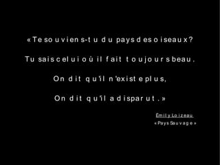 « T e so u v i en s- t u d u pa y s d es o i sea u x ?

T u sa i s c el u i o ù i l f a i t t o u j o u r s b ea u .

          O n d i t q u 'i l n 'ex i st e pl u s,

          O n d i t q u 'i l a d i spa r u t . »

                                              Ém i l y Lo i z ea u
                                             « Pa y s Sa u v a g e »
 