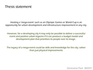 Thesis statement



    Hosting a ‘mega-event’ such as an Olympic Games or World Cup is an
opportunity for urban development and infrastructure improvement in any city.


 However, for a developing city it may only be possible to deliver a successful
   event and positive urban legacies if it can produce a budget model and
         development plan that prioritises its people over its image .


 The legacy of a mega-event could be skills and knowledge for the city, rather
                      than just physical improvements




                                                            Genevieve Pool 382591
 