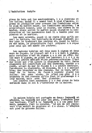 t'habitation kabyle 8
Î
ieux de bois qui les soutiendront* l e s chevrons et
es tuiles» Quand i l a amené tout à pied d'oeuvre, i l
Î
rend un journalier pour creuser les fondations selon
e plan du maître maçon» Les fondations achevées, 1 «
propriétaire immole, pour l e charme, une chèvre ou un
mouton. Alors arrive l e maître maçon chargé de l a con-
struction et les manoeuvres dont i l a besoin pour les
pierres et l e mortier.
Les murs achevés, quand i l ne reste plus qu*(à po-
ser ) l a t o i t u r e , les habitants du village viennent a i -
der pour l e transport des poutres e t , quand l a t o i t u -
re est mise, l e propriétaire f a i t préparer u n repas
pour, ceux qui ont. monté les poutres.
Les maisons kabyles ont deux murs à pignon et deux
murs de façade. La plupart ont d e u x murs à pignon,
mais certaines n'ont de pignon q u e sur un côté. Sur
les murs à pignon, on.place les poutres: t r o i s ou
cinq, l a poutre médiane et les poutreslatérales.. C'est
sur elles que l'on ajoute l a charpente du t o i t . Cette
oharjpente est constituée par des chevrons, carrés o u
ronds, allant du mur de façade à 1 a poutre centrale.
Par-dessus l a charpente, on dispose, en 1 e s serrant
bien, des branches ou des roseaux. Sur l e - tout, -on5 é-
tend de l a terre, de façon à pouvoir placer l e s
t u i l e s . Les gens aisés, ce n'est pas avec d e s
branches ou des roseaux qu'ils font l e piaformage d e
leur maison, mais avec des planches.
Les poutres sont soutenues p a r des pieux de bois
enfoncés dans le.sol à l'intérieur de l a maison.
La maison kabyle est partagée en deux: taqaeett et
adaynin. La taqaeetj est pour les gens, lf adaynin pour
les bestiaux. C'est à l a taqaeett q u e les gens dor-
ment, mangent, font l a cuisine. Le sol en est recou-
vert d'un enduit de graviers et d e chaux, h *adaynin
est pavé de grosses dalles.
 