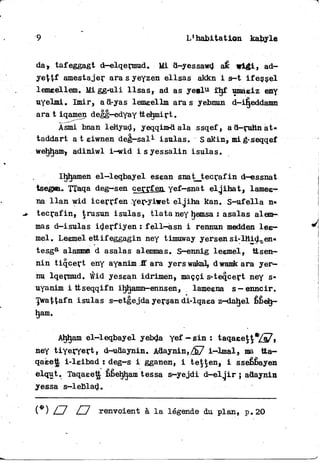 9 L1 habitation kabyle
da, tafeggagt d—elqermud. Mi d-yessawd aé wigi, ad-
ye^tf amestajer ara s yeyzen ellsas akkn i s-t ifessel
lemeellem. Mi gg-uli Usas, ad as y e e l u £hf umaeiz eny
uyelmi. Imir, ad-yas lemeellm aras yebnun d-ifjeddamn
ara t iqamen degg-edyay ttehmirt.
Àsmi bnan leHyud, yeqqim-d ala ssqef, ad—rnhnat*
taddart a t eiwnen deg—sal*- isulas. S akin» mi g-seqqef
wehljam, adiniwl i-wid i s yessalin isulas.
Ihjtjamen el-leqbayel esean snatjtecrafin d-essnat
tsegwa. TTaqa deg—sen çerrfen. yef—snat elglhat, lamee*
na l l a n wid i c e r r f en-yervyiwet elgiha kan. S-ufella n»
tecrafin, trusun isulas, t l a t a ney hemsai asalas alem—
mas d-isulas iderfiyen ; fell—asn i rennun medden l e e -
mel. Leemel ettif eggagin ney timuway yersen si-lHid^en*
tesga alammfi d asalas alemmas. S-ennig leemel, ttsen-
nin tiqcert eny ayanim S ara yerswakaL, dwamkara yer—
nu lqermud. Wid yesean idrimen, maççi s-teqcert ney s-
uyanim i ttseqqifn ihîjamn-ennsen, lameena s—enncir.
Twattafn isulas s-etgejda yersan di-lqaea z—daljel bbelj-
ham.
Ahham el-leqbayel yebda y e f - s i n : taqaeett*/^,
ney tiyeryert, d-^udaynin. Adaynin,/E7 i~lmal» ma tta-
qaée1| i-leibad ! deg—s i gganen, i tetten, i sséhbayen
elqut. Taqaeett bbehham tessa s—yejdi d-elgir ; adaynin
yessa s—leblad.
(*) /~7 /~1 renvoient à l a légende du plan, p. 20
 