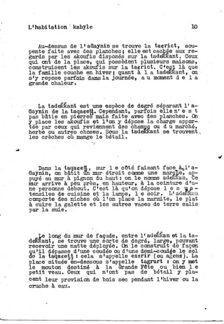 L'habitation kabyle 10
Au-dessus de l'adayninse trouve l a t a e r i c t , sou-
pente f a i t e avec des planches; e l l e est cachée aux r e -
gards par les akoufis disposés sur l a tadeRRant. Ceux
qui ont de l a place, qui possèdent plusieurs maisons,
construisent les akoufis sur l a taerict. C*est là que
l a famille couche en hiver; quant à 1 a tadeRRant, on
s'y repose parfois dans l a journée, a u moment d e l à
grande chaleur.
La tadeékant est une espèce de degré séparant 1' a-
daynin de l a taqaeett. Cependant, parfois elle n' e s t
pas bâtie en pierres mais f a i t e avec des planches. On
y place les akoufis et l l o n y dépose l a charge appor-
tée par ceux qui reviennent des champs ou d u marché,
herbe ou autres ohoses. Sous l a tadeKRant se trouvent
les crèches où mange l e bétail.
Bans l a taqaeett, sur 1 e côté faisant face à-1'a-
daynin, on bâtit un mur étroit comme une mârcKè, ap-
puyé au mur à pignon du haut : on l e nomme adefiÉan. Ce
mur arrive à peu près, en hauteur, à l a ceinture d'u-
ne personne debout. C'est là qu'on dépose l e s u s -
tensiles de cuisine et l a lampe, l e soir. L'adeEkaa
comporte des niches où l'on place l a marmite, l e plat
à cuire l a galette et les autres vases de terre salis
par l a suie.
Le long du mur de façade, entre l'adefeêan et l a t a -
deRRant, se trouve une sorte de degré, large, pouvant
recevoir une natte déployée. On l e construit de façon
q u ' i l dépasse d'une coudée ou d'une demi-coud§e l e sol
de l a taqaeet.t : cela s'appelle essrir (ou agens). La
place située en-dessous s'appelle tagrurt i on y met
le mouton destiné à l a Grande Fête ou bien 1 e
p e t i t veau. Ceux qui n'ont pas de bétail y pla-
cent leur provision de bois sec pendant l'hiver ou l a
cruche à eau.
 
