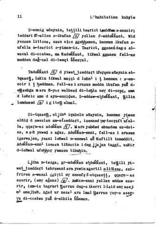 11 L1 habitation kabyle
S—ennig udaynin, t e t t i l i teerict iseddhen s-enncir;
tedduri ff-allen s-ikufan /c7 yellan f—eddeêkant, Wid
yesean l i t t s e e , ssan atas ggéh^hamen, bennun ikufan s-
u f e l l a n—teerict s-yiman-is» Taerict, gganendeg-s e l -
wacul di-ccetwa, ma ttadeêkant, tikwal gganen f e l l — a s
medden deg-zal di-lweqt bbezyal.
TadeKKant /â~7 d yiwet__tseddart iferqen adaynin e t -
tqaeett, lakin tikwal maççi d lebn1 i $ bennun : s-en-
ncir i t ^eddmen. Fell-as i srusun meddn ikufan yaft d-
efteebga m ara d—yas walbeed di—lehla ney di-ssuq, ama
d lettcic ama d ayn-enniden. S-eddaw—etoefefcant, t t i l i n
lemdawed i g itett elmal.
Di—tqaeett, e l j i h a iqubeln adaynin, bennun yiwen
elnid d awezlan am-e£seddart, isenned yer-tecraft u f e l -
la, qqarn-as adefcéan /F/. U ara yebded ebnadem ez-dat-
es, a s-d yawed s agus. Adeêkan-enni, f e l l - a s i srusun
igerwajèn, yeeni lehwal n-ennwal aê t t e f t i l t tameddit.
Adeékan-enn1 iseeeu tihnacin ideg jjagan tuggi, uskir
d-lehwal ufehljar yumsen tibuhin.
Lgiha n-tesga, gr-udéêkan etdeêêant, t e t j i l i y i —
wetjtseddart tahrawant ara yawinagertil s-littsee, s s i -
f r i r e n s-wazal g g i y i l ny ennefsf-etqaeett^ qqarn-as
essrir, (eny agens) /g7. Amkan-enni yellan eddaw ess-
r i r , ism—is tagrurt ttarran deg—s i k e r r i 1-leid eny aeej-
m1 amejtuH. Agad ur nese1 ara lmal ttarran yer-s asep-
yu di-ccetwa yaÊ d-elbila bbaman.
 