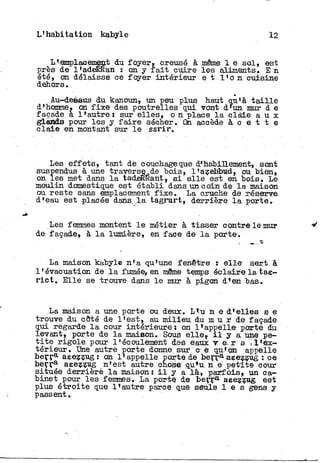 L'habitation kabyle 12
L'emplaoentent du. foyer, creusé à même 1 e sol, est
près de l'adeKKan : on y f a i t cuire les aliments. E n
été, on délaisse ce foyer intérieur e t l ' o n cuisine
dehors.
Au-dessus du kanoun, un peu plus haut qu'à t a i l l e
d'homme, on f i x e des poutrelles qui vont d'un mur d e
façade a l'autre! sur elles, o n place l a claie a u x
glands pour les y f a i r e sécher. On. accède à c e t t e
claie en montant sur l e ssrir.
Les effets, tant de couchage que d*habillement, sont
suspendus à une traverse de "bois, l'azebbud, ou bien,
on les met dans l a tadeRKant, s i elle est en bois. Le
moulin domestique est établi dans un coin de l a maison
ou reste sans emplacement f i x e . La cruche de réserve,
d'eau est .placée dans l a tagrurt, derrière l a porte.
Les femmes montent l e métier à tisser contre le mur
de façade, à l a lumière, en face de l a porte.
La maison kabyle n'a qu'une fenêtre : e l l e sert à
l'évacuation de l aformée»en même temps éclaire l a tae-
r i c t . Elle se trouve dans l e mur à pigon dt en bas.
La maison a une porte ou deux. L*u n é d'elles s e
trouve du côté de l'est, au m i l i e u du m u ï de façade
qui regarde l a cour intérieure; on l'appelle- porté du
levant, porte de l a maison. Sous e l l e , i l y a une pe-
t i t e rigole pour l'écoulement des eaux v e. r s -'l'ex-
térieur. Une autre porte donne sur c e qu'on appelle
b e r r a aeezzug: on l'appelle porte de b e r r a aeezzug : ce
beçr3- aeezzug n'est autre chose qu'u n e petite cour
située derrière l a maison : i l y a là, parfois, un ca-
binet pour les femmes. La porte de b e r r a aeezzug est
plus étroite que l'autre parce que seuls 1 e s gens y
passent.
 