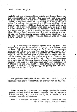 L'habitation kabyle 16
Ï
urf ett est une construction située au-dessus d%ne au-
re construite sur l e s o l . Son parquet est constitué
de planches clouées sur des poutres allant d'un mur de
façade à l'autre» mais l a tayurfett n'a pas d'adaynin
comme l a maison, n i aucune d e s autres parties.(dont
nous avons parlé). Elle ne fait qu'une seule, pièce: on
y dort, on y met des provisions de grain. Sa porte est
a l'intérieur de l a maison du dessous. On y monte par
une échelle, ou bien o n construit pour e l l e un esca-
l i e r . Elle a des lucarnes sur 1 e mur à pignon et sur
le mur de façade mais» comme elles sont étroites, o n
n'y met pas de battants : o n l e s bouche avec de vieux
effets ou avec du f o i n .
I l y a beaucoup de maisons quLont une tayurfett au-
dessus de l a porte de clôture. Ce qui s e trouve sous
l a tayurfett se nomme alors asqif. C* e s t un passage
pour s o r t i r et entrer sur l a rue. On peut aussi s' y
reposer puisqu'il y a des banquettes en bordure du pas-
sage. C'est là encore qu'on dépose les charges des bê-
tes de somme, surtout les jours de pluie. L'asqif est
en effet protégé par l a tayurfett. Certaines chamtœes
en étage ont un balcon: dans ce''cas, les poutres d é-
bordent les murs et une personne peut s'y promener et
y étendre ce qui l u i plaît: comme l'endroit est proté-
gé par l e toit.de l a tayurfett, (ce qu'on y met ) ne r i s -
que pas de se mouiller.
Aux grandes fenêtres on met des battants. I l y a
toujours une porte permettant de s o r t i r sur l e balcon.
L'intérieur de l a maison est crépi avec de l a terre
glaise et une sorte de marne appelée tumlilt. Quant à
à l'extérieur, t e l i l a été bâti, t e l i l reste. L e s
pierres restent apparentes.
Ainsi f a i s a i t - o n autrefois, mais maintenant on r e -
vêt d'un crépissage au ciment
 