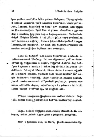 17 L1 habita t i o n kabyle
ham yellan s—uf ella bbin yebnan di*lqaea» Tiyeryertr-is
d ennGir isemmren yeff-dmedran izegren si-tesga yer-ta—
yed, lameena tayurfett, ur tese1 a r 8 , adaynin^ aMn-eh^am
wa l a a;yn-enniden* Truh Ran d yiwen elmesRen i gganen
deg—s medden, hezznen deg-s lerzaq-enn&en. Tabburt—is
dahel bÊéhjham bbadda i t e ^ i l i : ttaLtn yer-s s—elmedlee
ney bennun-as attïuj. "Fseeeu ttiqandi-tecraftaR* ttsegwa
lameena, imi mezziyit, ur sein ara tibbura j regglen-ten
medden s—icettiden iqdimen ney s-usayur.
Atas el—lehwari igg-esean t i y u r f a t i n s-ufella n«
tebbura-nnsent bÊefrag. Imir—n ahham-enni yellan ddaw-
etyurfe^ yettusemma d asqif, yettuyal d a b r i d deg t e f —
fyen keççmen s azniq : d amkandeg e^yimin imi yesea t i -
déêkanin f—leryuf bfiebrid. Dinna day-n i srusun e^eeb-
ga i-zzwayl-ennsen, ya-Beeda degg-ussanugeffur i m 1 as-
q i f tesduri-t tyurfeJJ. LLant t y u r f a t i n yesean essdeH,
yeen1 imedran-ennsent effyent-ed yer-berça, yezmer eb—
nadem adilehttu deg—s, adyefserayn i s yehwan : imi t«idd
iyumm essqef n-etyurfeg, urye$$azg ara.
TTiqan imeqranen guqimn-^asen medden tibbura, TeJ—
t i l i aayem yiwetjtebburt deg teffyen medden yer—essdeH*
Dahel yesley weljham s-wakal uzway ettumlil t » Ma s i -
berra, akken yebna i gg-ejyimi î dehren-d yedyayen.
Akka i tyeddmen zik, ma ttura, Jlebbisenmedden i h -
 