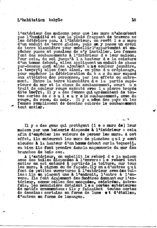 L'habitation kabyle 18
l'extérieur des maisons pour que les murs n*absorbent
Ï
as l'humidité e t que l a pluie frappant de travers ne
es détériore pas* A l'intérieur, on revêt l e s murs
d'un enduit de terre glaise, puis on y passe un crépi
de terre blanchâtre pour embellir 1* appartement e t em-
pêcher puces e t punaises de s'y i n s t a l l e r . Les femmes
font des soubassements à l'intérieur d e leur maison,
Pour cela, du sol jusqu'à 1 a hauteur d e l a qeinture
d'un homme debout» elles appliquent un enduit de chaux
par-dessus quoi elles ajoutent u q s couleur jaunâtre,
la tawraYt; elles font ainsi, en plus d u crépissage,
pour empêcher l a détérioration du b a s du mur exposé
aux atteintes des personnes, par les effets ou autre-
ment. "Entre l a terre blanchâtre d e l a partie supé-
rieure du mur et l a chaux du soubassement, court u n
t r a i t de couleur rouge exécuté avec 1 a pierre broyée
dite l m e t r l . I l y a des femmes qui agrémentent de tou-
tes sortes de c o u i e ù r s le soubassement» avec du
rouge, du rose» du no4r. I l y a même des pays où les
femmes remplissent de dessins colorés l e soubassement
tout entier.
I l y a des gens qui protègent ( l e s murs de ) leur*
maison par une boiserie disposée à l*iatérieur : cela
a f i n d'empêcher les voleurs de percer les murs. A oet
effet» i l s entourent les murs de planches q u i y sont
clouées à l a hauteur d<un "honroe debout sur l a taqaeetj»
ou bien i l s font prendre dans la maçonnerie du mur des
branches de bois sec.
A l'extérieur» on embellit l e rebord d e l a maison
avec des t u i l e s disposées à l'envers: l e rebord tout
entier en est entouré à partirde l a toiture,, sur tous
les murs» à pignon ou de façade. LLy en a d'autres q u i
font de petites ouvertures a l'extérieur avec des t u i -
les : i l s en placent une à l*endTOit» l*autre à l'en-
vers. I l s font également des fenêtres donnant sur l'ex-
térieur», comme-celles des mosquées» côintrées. Autre-
fois» les menuisiers dotaient l e s portes extérieures
de motifs ornementaux : i l s y faisaient toutes sortes
de dessins: certains en forme de lune e t d'étoiles»
d'autres en forme de losanges.
 