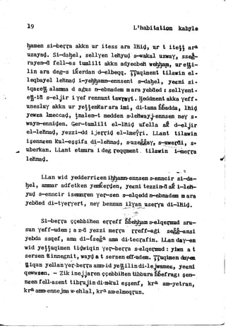 19 L'habitation kabyle
hamen s i ^ j e r r a akkn ur itess ara l h i d , ur t iteJJ ar®-
uzayad. Si-dahel, sellyen lehyud s-wakal uzway, sseg—
rayen-d f e l l - a s t u m l i l t akkn adyecbeh webcam, uret£i-
l i n ara deg—s iéerdan d—elbeqq. T/Juqiment t i l a w i n e l -
leqbayel lehnad i-yeljhamn—enns ent s—dahel, yeeni s i -
tqaeett alanma d agus n-ebnadem m ara yebded £ sellyent»
ett-id s-el j i r i yef rennunt tawfayt. IJeddment akka yef f -
unesluy akkn ur yettenkarara imi. di-tama fibadda, l h i d
yewea Imeccad, tnalen-t medden s-lehwayj-ennsen ney s-
wayn-enniden. Qer—tumlilt el—lttid ufella a t d - e l j i r
el—lehnad, yezzi-dd i j e r r i d el-lmefri. LLant t i l a w i n
isenneen Rul-essifa di-lehnad, s-uzeggay» s-werdi, s»
uberkan. LLant etmura i deg reqqment. t i l a w i n i-^merra
lehnad.
LLan wid yedderrieen iljhamn-ennsen s-enncir si-da-
hel, ammar adfetken yemêerden, yeeni tezzin-daê i — l e h -
yud s—enncir isemmren yer—sen s—elqedd n-ebnadem m ara
yebded di-tyeryert, ney bennun ilyan useryu d i — l h i d .
Si-berra ççebbihen erreff bbehijam s-elqermud sru-
sun yeff-udem ; a z-d yezzi merra r r e f f - a g i segg—ansi
yebda ssqef, ama di-£sega ama di-tecrafin., LLan day-en
wid yejtuqimen tidwiqin yer-berra s-elqermud : yiwn a t
sersen ttinnegnit, wayd a t sersen eff-udem. T/Tuqimen day-eB
ttiqan yellan yer-berra amm-id yettilindi-lejwamee, yeent
qewwsen. - Zik inejjaren ççebbihen tibbura bbefrag: sen~
neen fell-asent t i b r u j i n di-mkul essenf, k r a am-yetran,
k r 0 amm-ennejma w-ehlal, k r a am-elmeqrun.
 